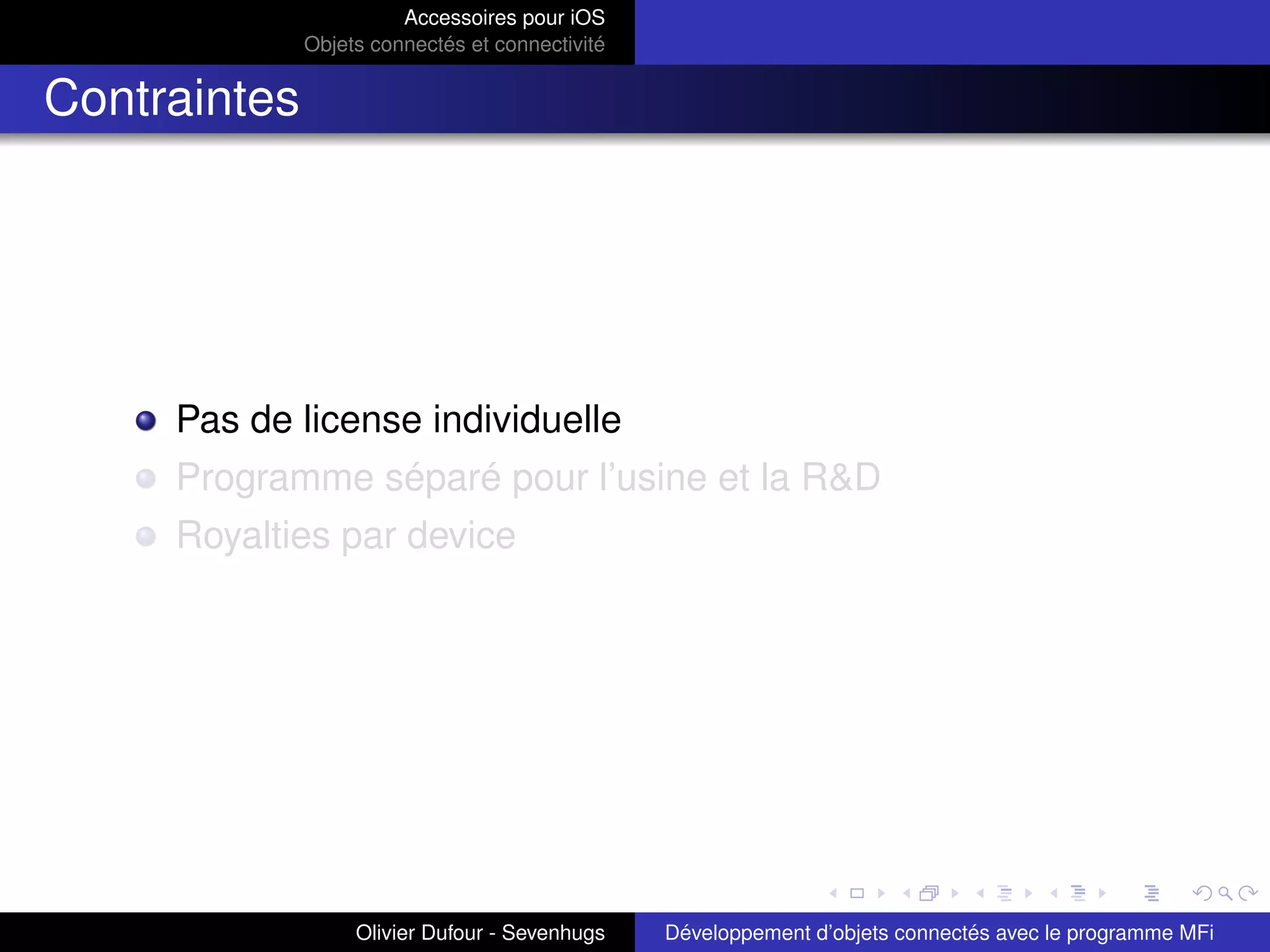 Accessoires pour iOS
Objets connectés et connectivité
Contraintes
Pas de license individuelle
Programme séparé pour l’usine et la R&D
Royalties par device
Olivier Dufour - Sevenhugs Développement d’objets connectés avec le programme MFi
 