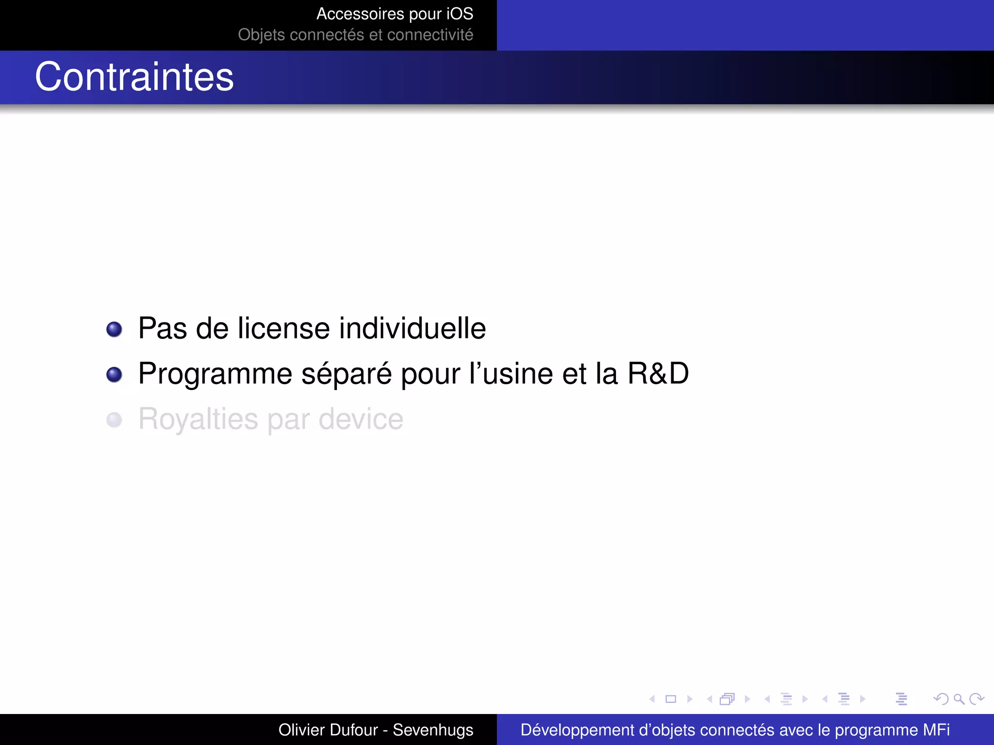 Accessoires pour iOS
Objets connectés et connectivité
Contraintes
Pas de license individuelle
Programme séparé pour l’usine et la R&D
Royalties par device
Olivier Dufour - Sevenhugs Développement d’objets connectés avec le programme MFi
 