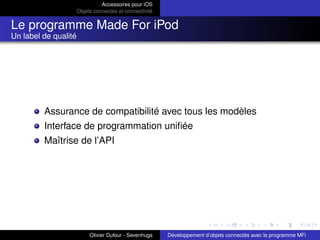 Accessoires pour iOS
Objets connectés et connectivité
Le programme Made For iPod
Un label de qualité
Assurance de compatibilité avec tous les modèles
Interface de programmation uniﬁée
Maîtrise de l’API
Olivier Dufour - Sevenhugs Développement d’objets connectés avec le programme MFi
 