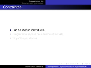 Accessoires pour iOS
Objets connectés et connectivité
Contraintes
Pas de license individuelle
Programme séparé pour l’usine et la R&D
Royalties par device
Olivier Dufour - Sevenhugs Développement d’objets connectés avec le programme MFi
 