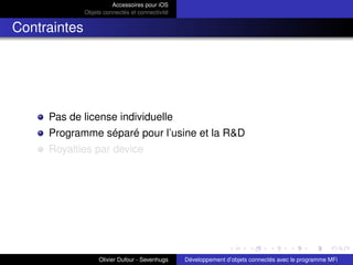 Accessoires pour iOS
Objets connectés et connectivité
Contraintes
Pas de license individuelle
Programme séparé pour l’usine et la R&D
Royalties par device
Olivier Dufour - Sevenhugs Développement d’objets connectés avec le programme MFi
 