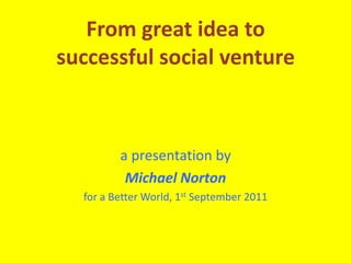 From great idea to successful social venture a presentation by Michael Norton for a Better World, 1st September 2011 