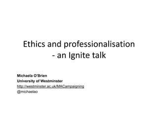Ethics and professionalisation
- an Ignite talk
Michaela O’Brien
University of Westminster
http://westminster.ac.uk/MACampaigning
@michaelao
 