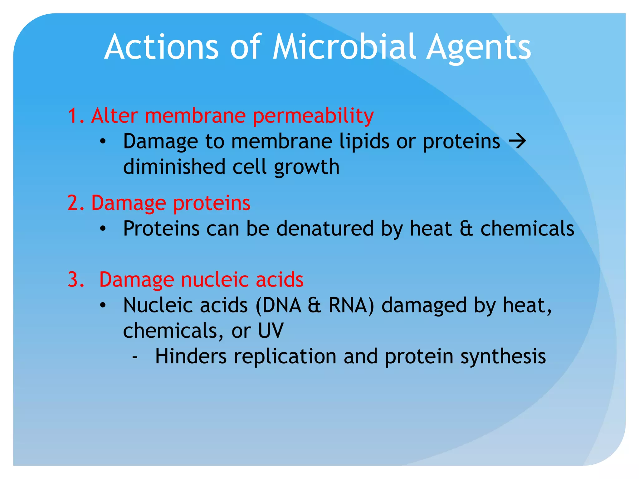 Actions of Microbial Agents
1. Alter membrane permeability
• Damage to membrane lipids or proteins 
diminished cell growth
2. Damage proteins
• Proteins can be denatured by heat & chemicals
3. Damage nucleic acids
• Nucleic acids (DNA & RNA) damaged by heat,
chemicals, or UV
- Hinders replication and protein synthesis
 