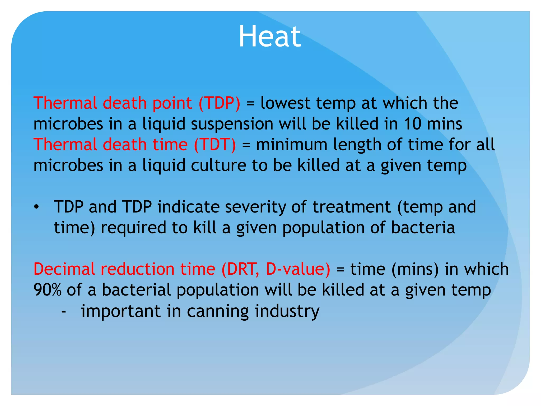 Heat
Thermal death point (TDP) = lowest temp at which the
microbes in a liquid suspension will be killed in 10 mins
Thermal death time (TDT) = minimum length of time for all
microbes in a liquid culture to be killed at a given temp
• TDP and TDP indicate severity of treatment (temp and
time) required to kill a given population of bacteria
Decimal reduction time (DRT, D-value) = time (mins) in which
90% of a bacterial population will be killed at a given temp
- important in canning industry
 