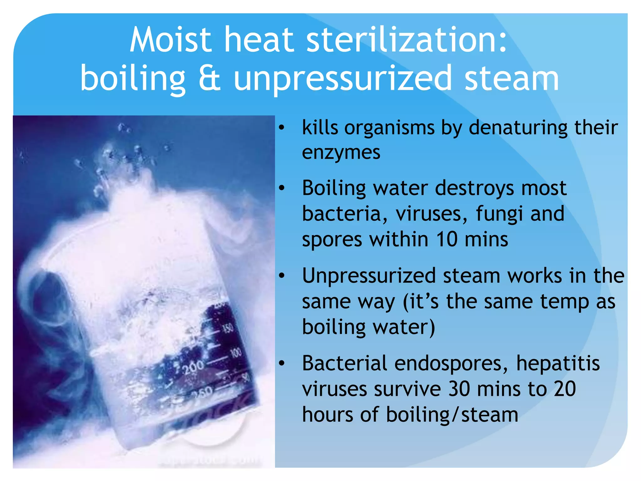 Moist heat sterilization:
boiling & unpressurized steam
• kills organisms by denaturing their
enzymes
• Boiling water destroys most
bacteria, viruses, fungi and
spores within 10 mins
• Unpressurized steam works in the
same way (it’s the same temp as
boiling water)
• Bacterial endospores, hepatitis
viruses survive 30 mins to 20
hours of boiling/steam
 