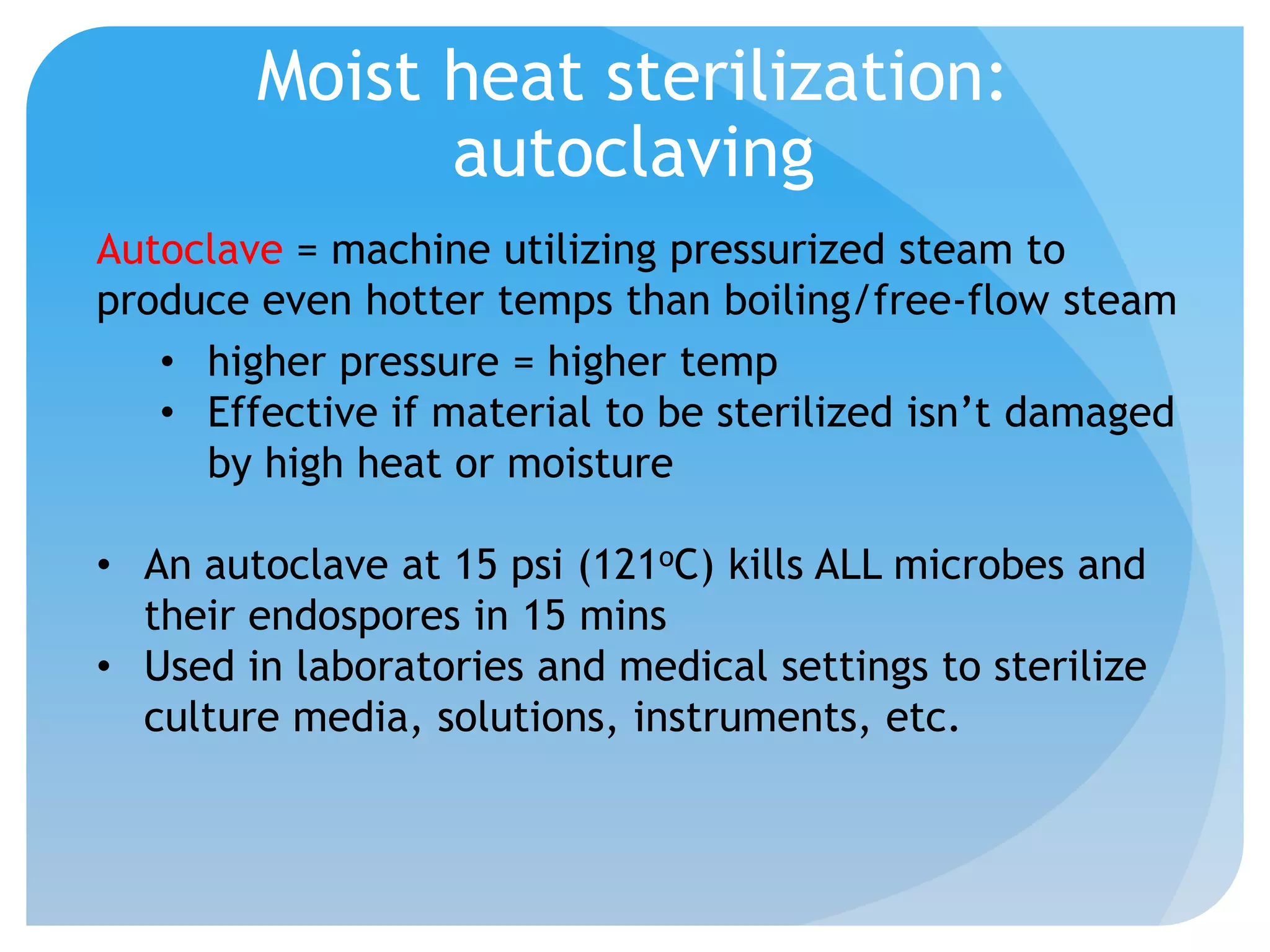 Moist heat sterilization:
autoclaving
Autoclave = machine utilizing pressurized steam to
produce even hotter temps than boiling/free-flow steam
• higher pressure = higher temp
• Effective if material to be sterilized isn’t damaged
by high heat or moisture
• An autoclave at 15 psi (121oC) kills ALL microbes and
their endospores in 15 mins
• Used in laboratories and medical settings to sterilize
culture media, solutions, instruments, etc.
 