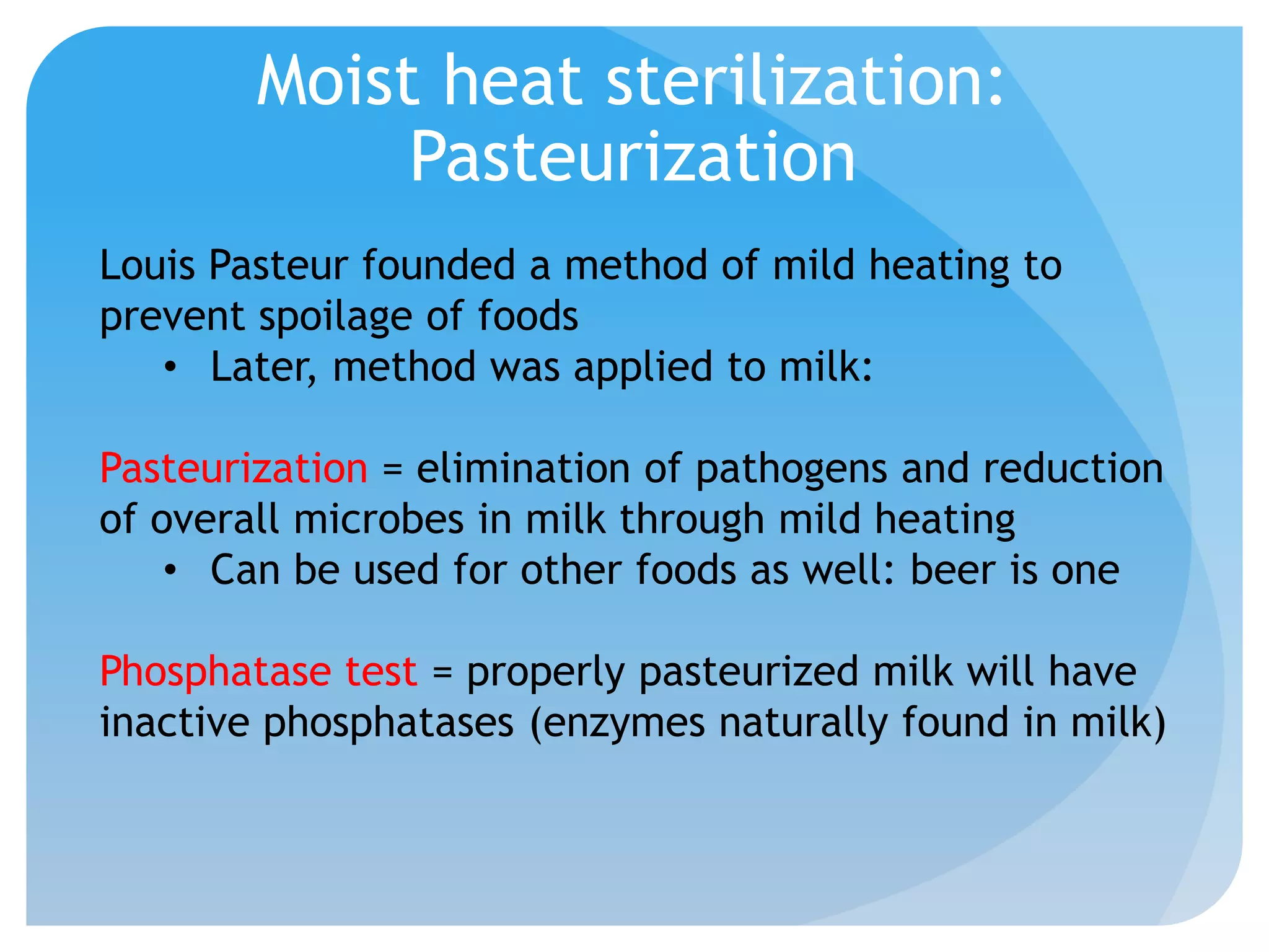 Moist heat sterilization:
Pasteurization
Louis Pasteur founded a method of mild heating to
prevent spoilage of foods
• Later, method was applied to milk:
Pasteurization = elimination of pathogens and reduction
of overall microbes in milk through mild heating
• Can be used for other foods as well: beer is one
Phosphatase test = properly pasteurized milk will have
inactive phosphatases (enzymes naturally found in milk)
 
