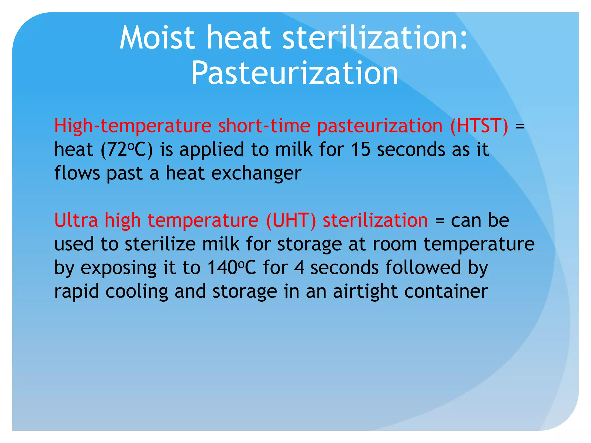 Moist heat sterilization:
Pasteurization
High-temperature short-time pasteurization (HTST) =
heat (72oC) is applied to milk for 15 seconds as it
flows past a heat exchanger
Ultra high temperature (UHT) sterilization = can be
used to sterilize milk for storage at room temperature
by exposing it to 140oC for 4 seconds followed by
rapid cooling and storage in an airtight container
 