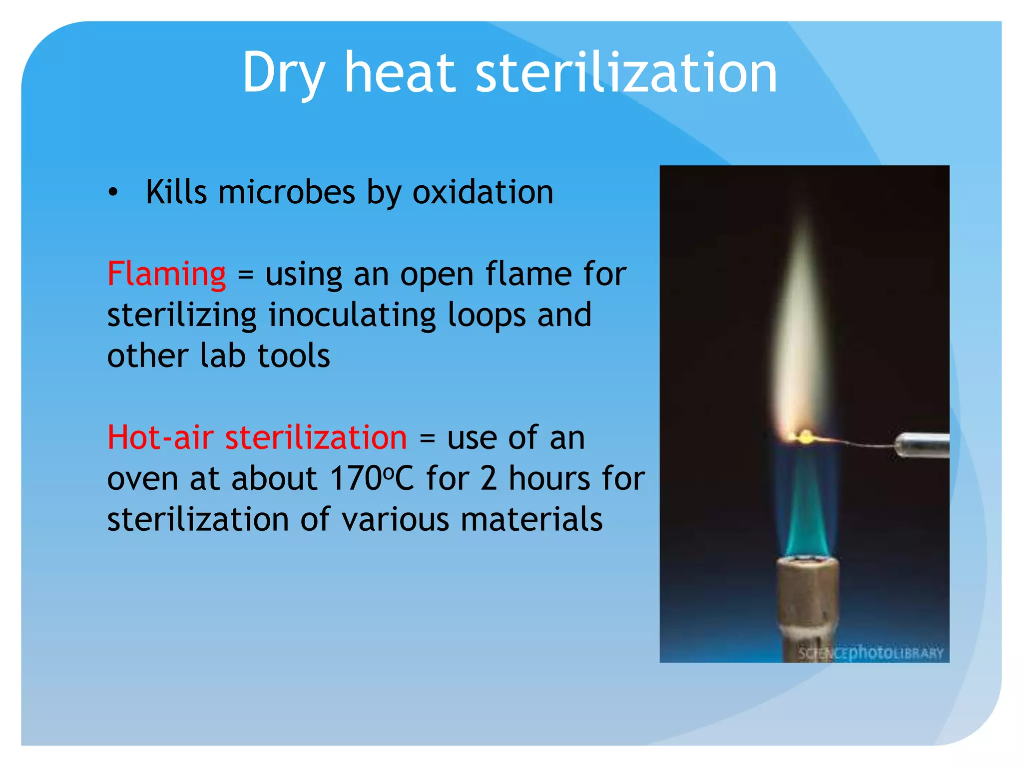 Dry heat sterilization
• Kills microbes by oxidation
Flaming = using an open flame for
sterilizing inoculating loops and
other lab tools
Hot-air sterilization = use of an
oven at about 170oC for 2 hours for
sterilization of various materials
 