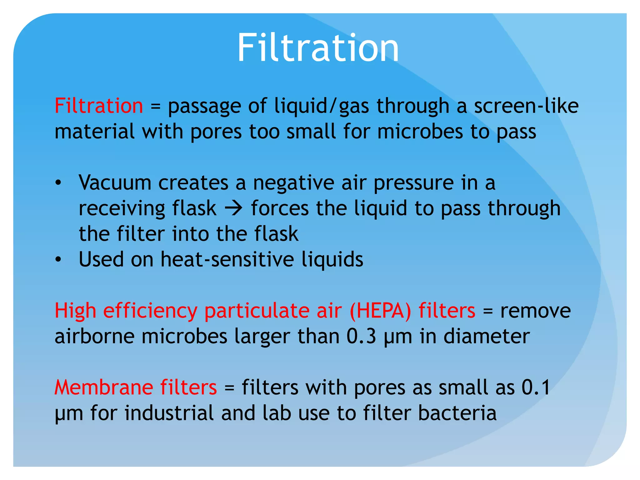 Filtration
Filtration = passage of liquid/gas through a screen-like
material with pores too small for microbes to pass
• Vacuum creates a negative air pressure in a
receiving flask  forces the liquid to pass through
the filter into the flask
• Used on heat-sensitive liquids
High efficiency particulate air (HEPA) filters = remove
airborne microbes larger than 0.3 μm in diameter
Membrane filters = filters with pores as small as 0.1
μm for industrial and lab use to filter bacteria
 