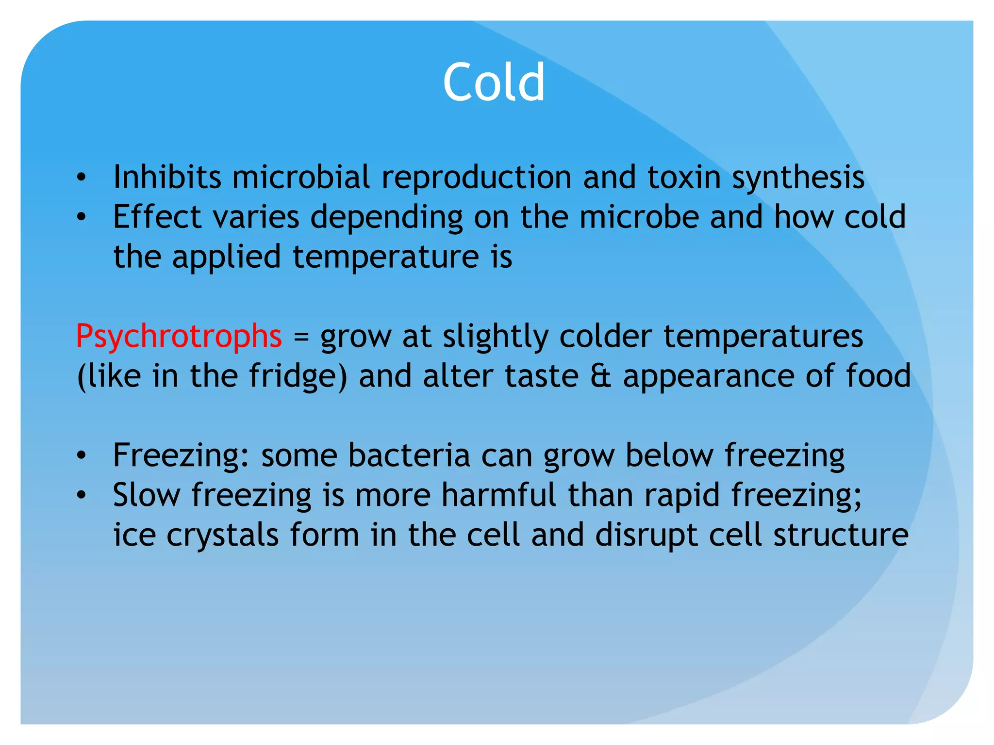 Cold
• Inhibits microbial reproduction and toxin synthesis
• Effect varies depending on the microbe and how cold
the applied temperature is
Psychrotrophs = grow at slightly colder temperatures
(like in the fridge) and alter taste & appearance of food
• Freezing: some bacteria can grow below freezing
• Slow freezing is more harmful than rapid freezing;
ice crystals form in the cell and disrupt cell structure
 