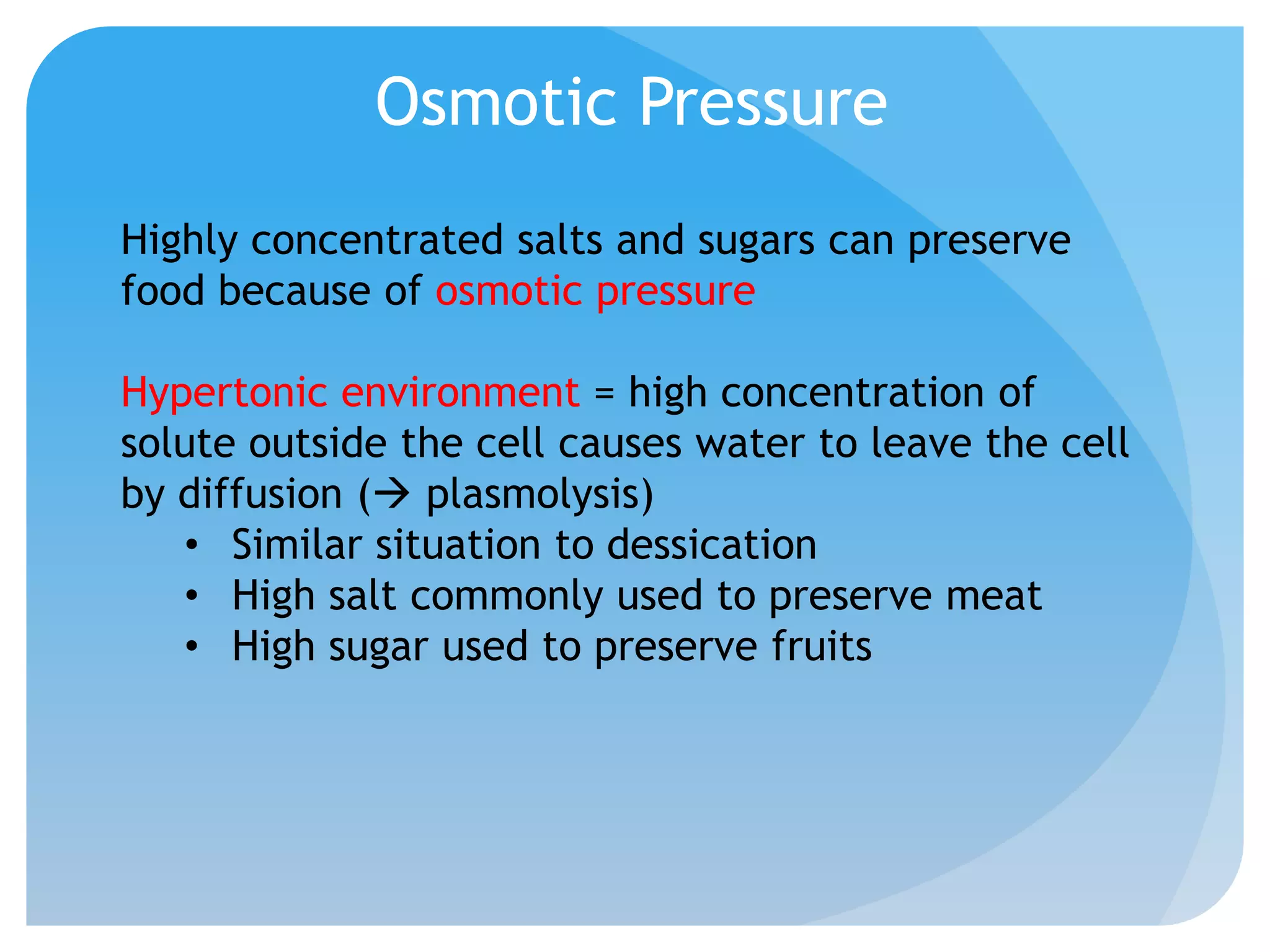 Osmotic Pressure
Highly concentrated salts and sugars can preserve
food because of osmotic pressure
Hypertonic environment = high concentration of
solute outside the cell causes water to leave the cell
by diffusion ( plasmolysis)
• Similar situation to dessication
• High salt commonly used to preserve meat
• High sugar used to preserve fruits
 
