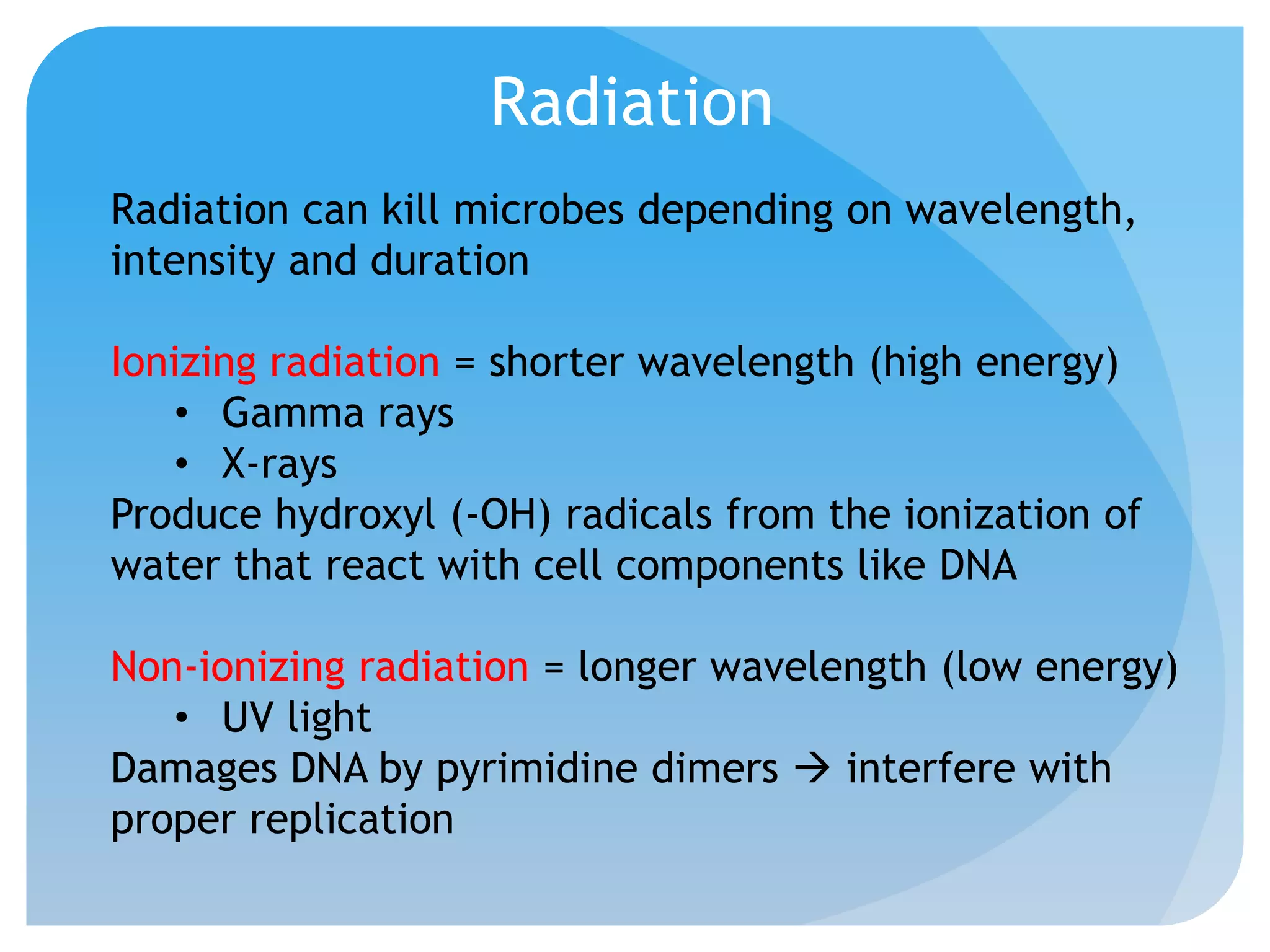Radiation
Radiation can kill microbes depending on wavelength,
intensity and duration
Ionizing radiation = shorter wavelength (high energy)
• Gamma rays
• X-rays
Produce hydroxyl (-OH) radicals from the ionization of
water that react with cell components like DNA
Non-ionizing radiation = longer wavelength (low energy)
• UV light
Damages DNA by pyrimidine dimers  interfere with
proper replication
 