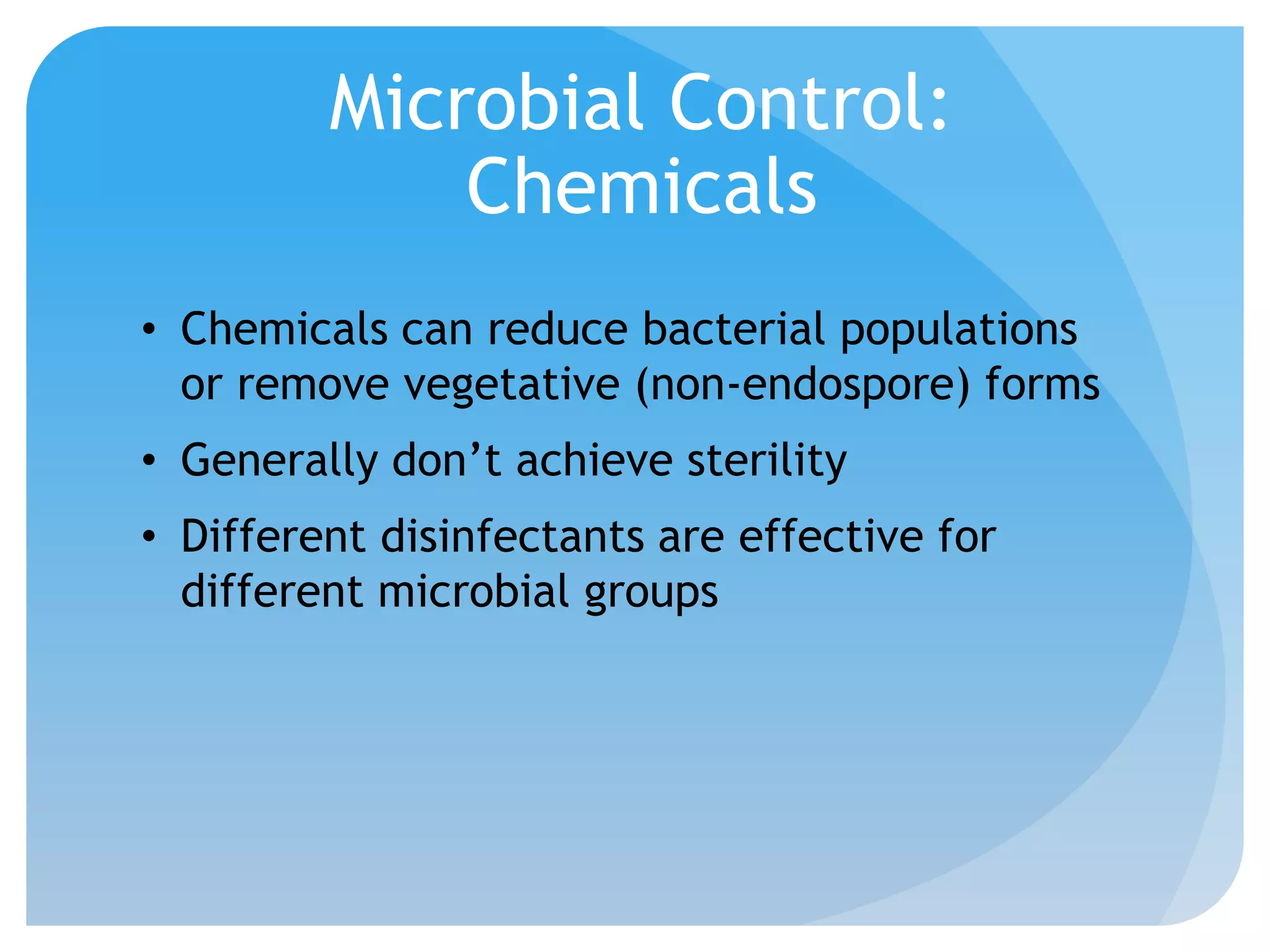 Microbial Control:
Chemicals
• Chemicals can reduce bacterial populations
or remove vegetative (non-endospore) forms
• Generally don’t achieve sterility
• Different disinfectants are effective for
different microbial groups
 