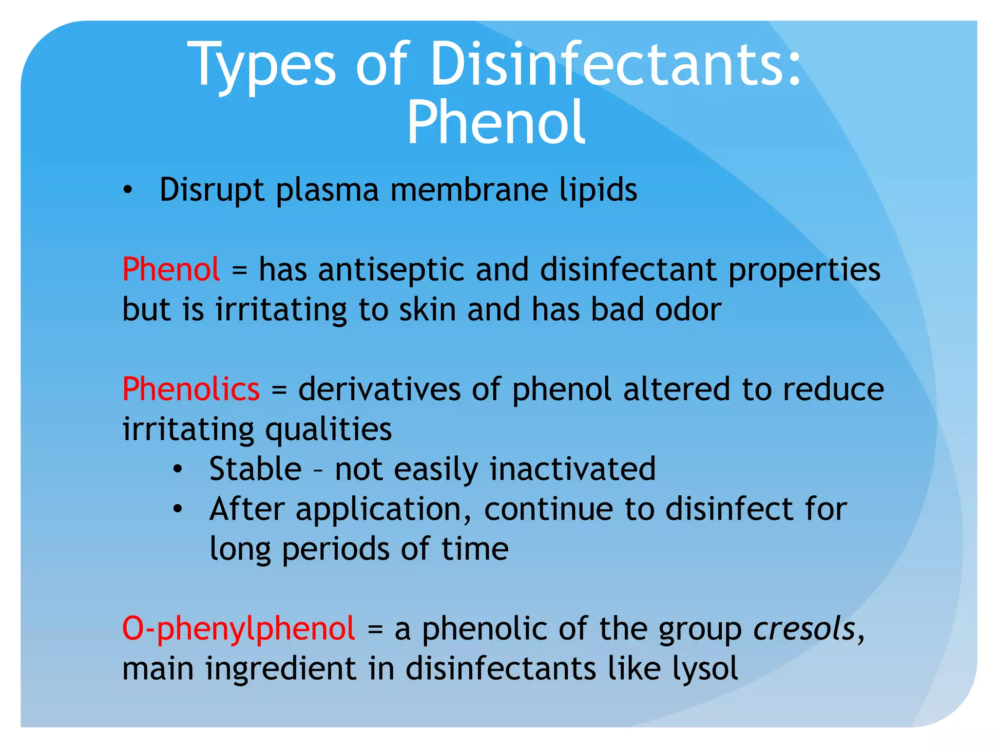 Types of Disinfectants:
Phenol
• Disrupt plasma membrane lipids
Phenol = has antiseptic and disinfectant properties
but is irritating to skin and has bad odor
Phenolics = derivatives of phenol altered to reduce
irritating qualities
• Stable – not easily inactivated
• After application, continue to disinfect for
long periods of time
O-phenylphenol = a phenolic of the group cresols,
main ingredient in disinfectants like lysol
 