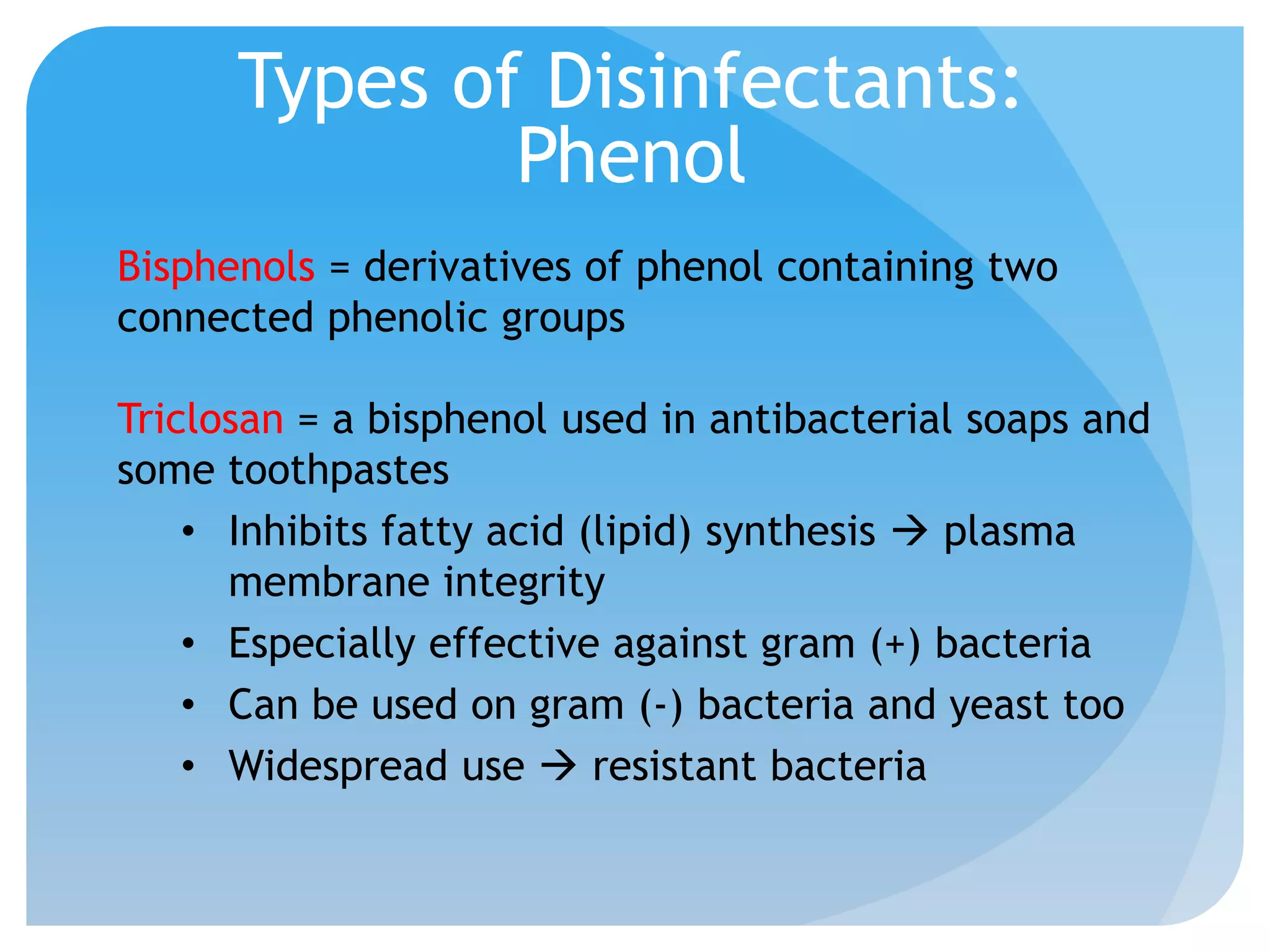Types of Disinfectants:
Phenol
Bisphenols = derivatives of phenol containing two
connected phenolic groups
Triclosan = a bisphenol used in antibacterial soaps and
some toothpastes
• Inhibits fatty acid (lipid) synthesis  plasma
membrane integrity
• Especially effective against gram (+) bacteria
• Can be used on gram (-) bacteria and yeast too
• Widespread use  resistant bacteria
 