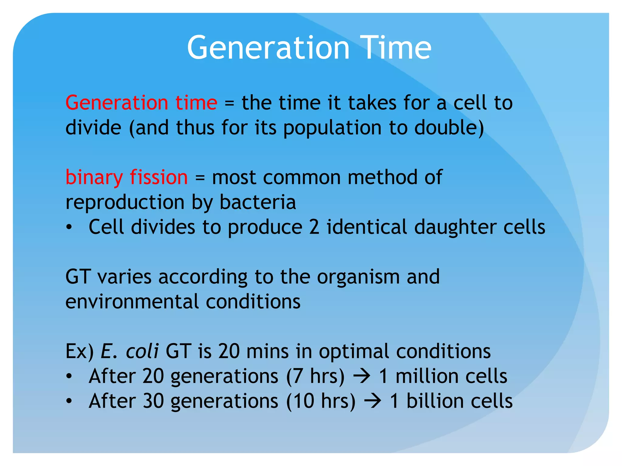 Generation Time
Generation time = the time it takes for a cell to
divide (and thus for its population to double)
binary fission = most common method of
reproduction by bacteria
• Cell divides to produce 2 identical daughter cells
GT varies according to the organism and
environmental conditions
Ex) E. coli GT is 20 mins in optimal conditions
• After 20 generations (7 hrs)  1 million cells
• After 30 generations (10 hrs)  1 billion cells
 