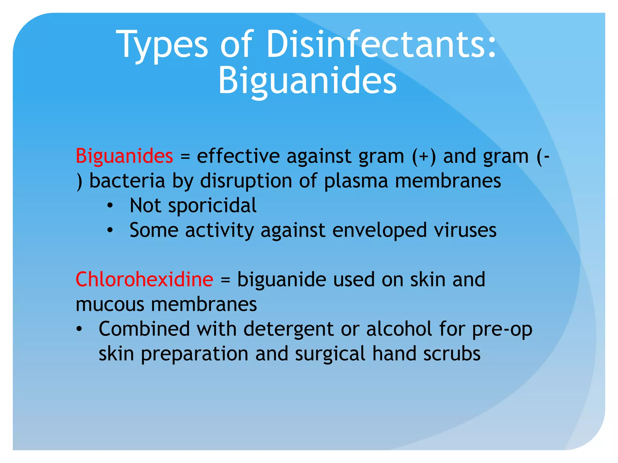 Types of Disinfectants:
Biguanides
Biguanides = effective against gram (+) and gram (-
) bacteria by disruption of plasma membranes
• Not sporicidal
• Some activity against enveloped viruses
Chlorohexidine = biguanide used on skin and
mucous membranes
• Combined with detergent or alcohol for pre-op
skin preparation and surgical hand scrubs
 