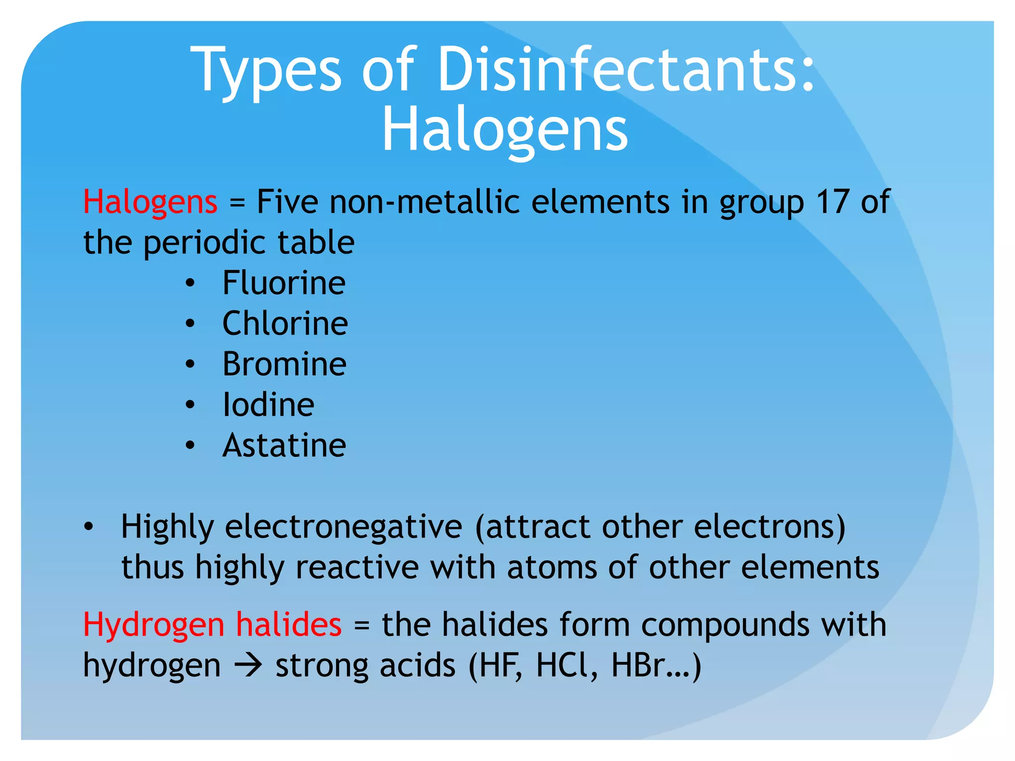 Types of Disinfectants:
Halogens
Halogens = Five non-metallic elements in group 17 of
the periodic table
• Fluorine
• Chlorine
• Bromine
• Iodine
• Astatine
• Highly electronegative (attract other electrons)
thus highly reactive with atoms of other elements
Hydrogen halides = the halides form compounds with
hydrogen  strong acids (HF, HCl, HBr…)
 