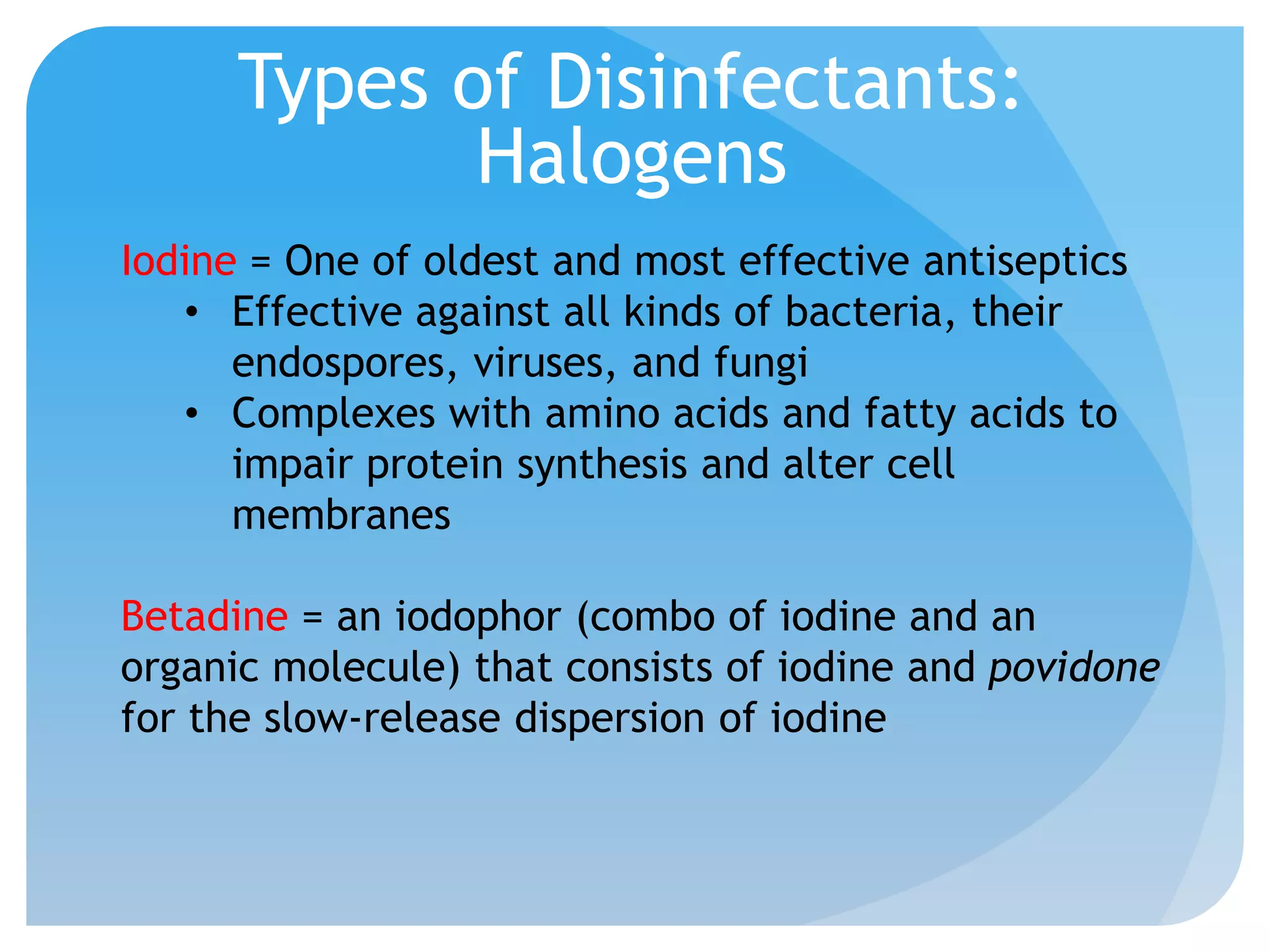 Types of Disinfectants:
Halogens
Iodine = One of oldest and most effective antiseptics
• Effective against all kinds of bacteria, their
endospores, viruses, and fungi
• Complexes with amino acids and fatty acids to
impair protein synthesis and alter cell
membranes
Betadine = an iodophor (combo of iodine and an
organic molecule) that consists of iodine and povidone
for the slow-release dispersion of iodine
 