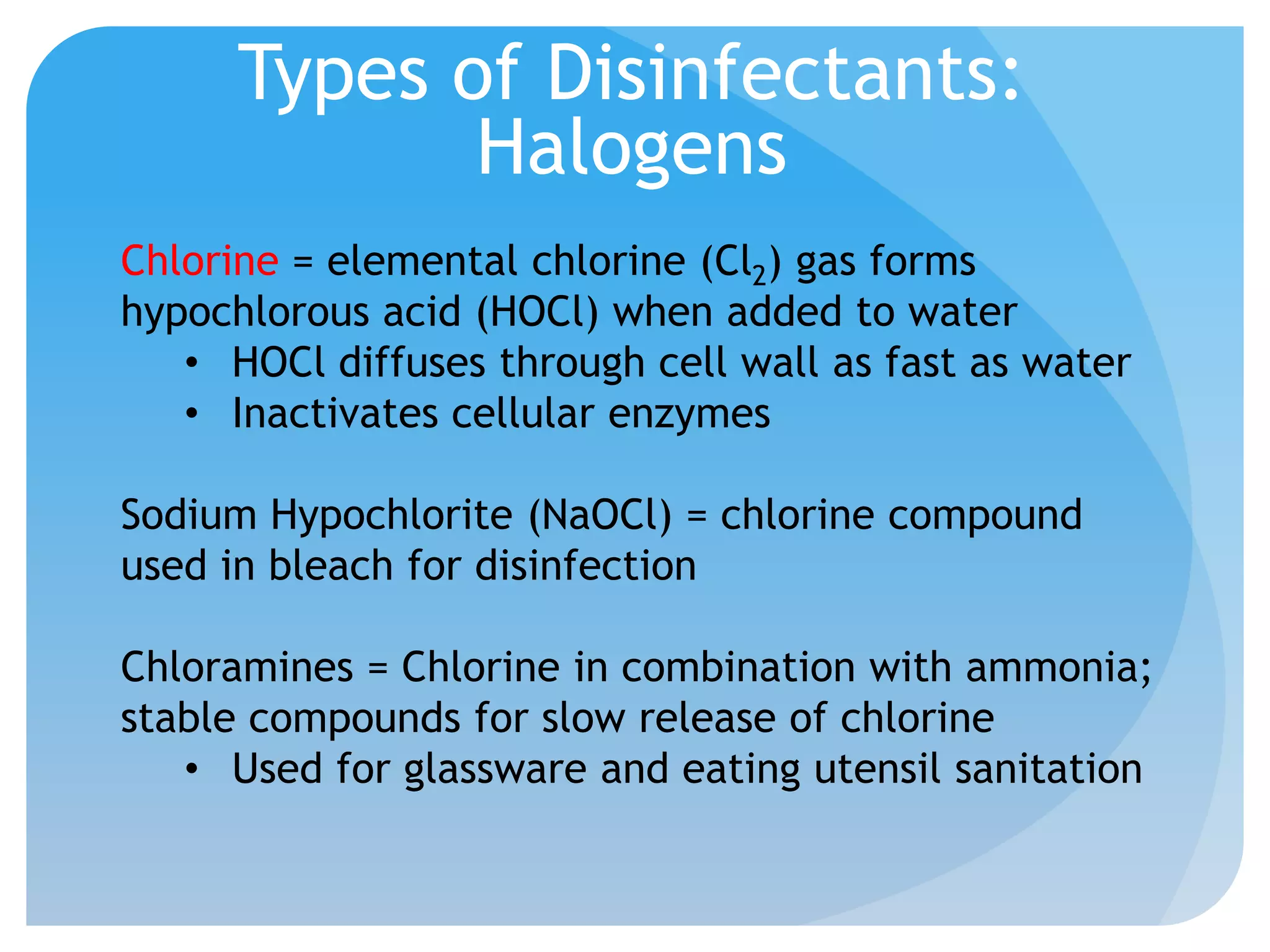 Types of Disinfectants:
Halogens
Chlorine = elemental chlorine (Cl2) gas forms
hypochlorous acid (HOCl) when added to water
• HOCl diffuses through cell wall as fast as water
• Inactivates cellular enzymes
Sodium Hypochlorite (NaOCl) = chlorine compound
used in bleach for disinfection
Chloramines = Chlorine in combination with ammonia;
stable compounds for slow release of chlorine
• Used for glassware and eating utensil sanitation
 
