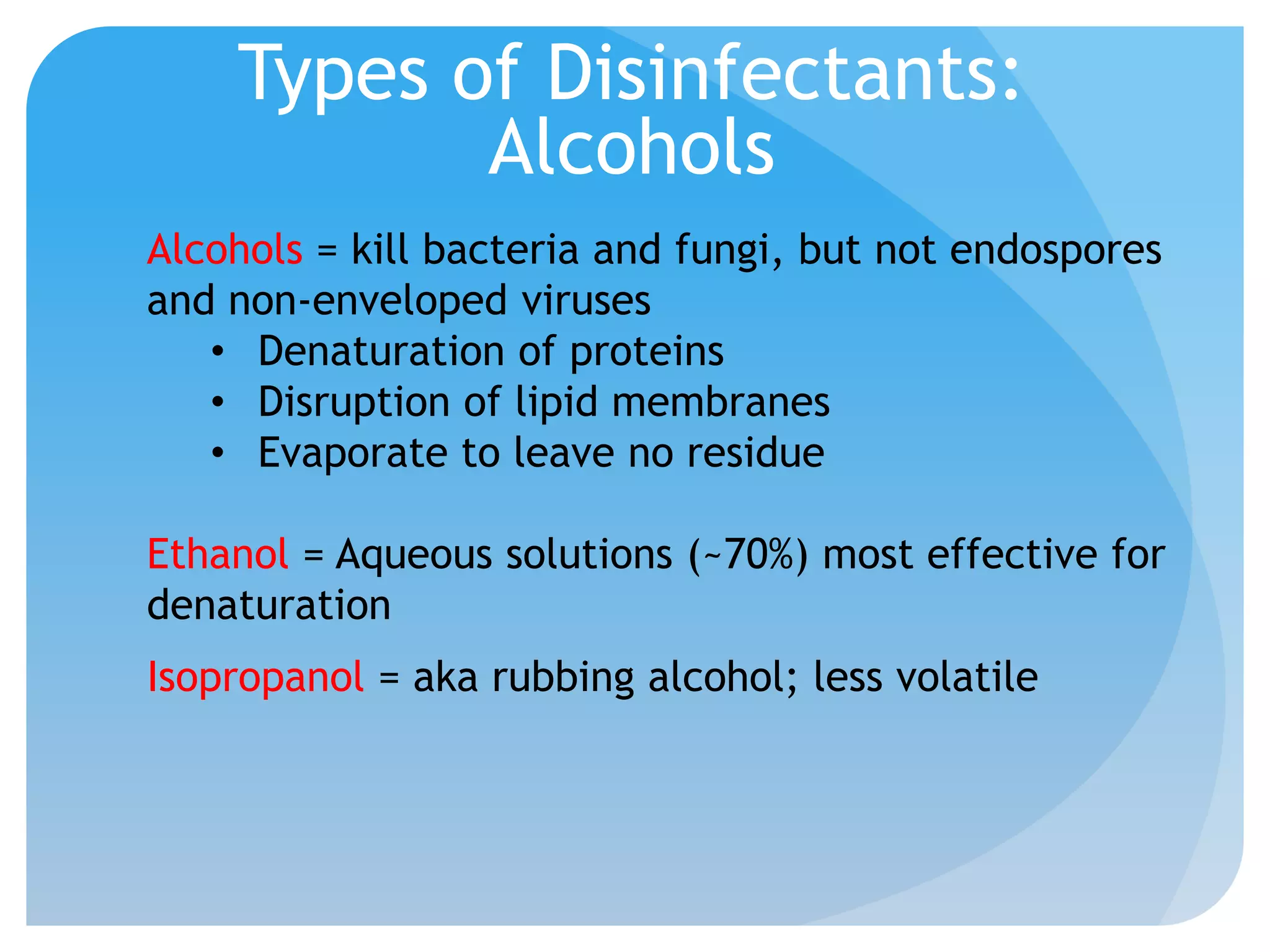 Types of Disinfectants:
Alcohols
Alcohols = kill bacteria and fungi, but not endospores
and non-enveloped viruses
• Denaturation of proteins
• Disruption of lipid membranes
• Evaporate to leave no residue
Ethanol = Aqueous solutions (~70%) most effective for
denaturation
Isopropanol = aka rubbing alcohol; less volatile
 