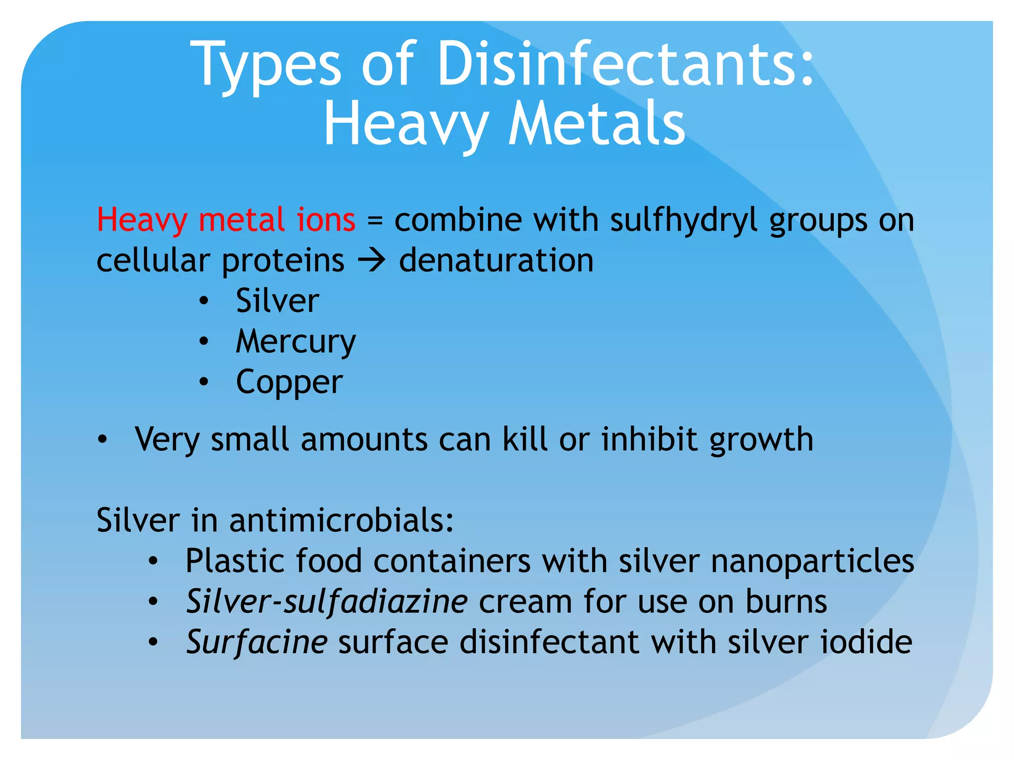 Types of Disinfectants:
Heavy Metals
Heavy metal ions = combine with sulfhydryl groups on
cellular proteins  denaturation
• Silver
• Mercury
• Copper
• Very small amounts can kill or inhibit growth
Silver in antimicrobials:
• Plastic food containers with silver nanoparticles
• Silver-sulfadiazine cream for use on burns
• Surfacine surface disinfectant with silver iodide
 