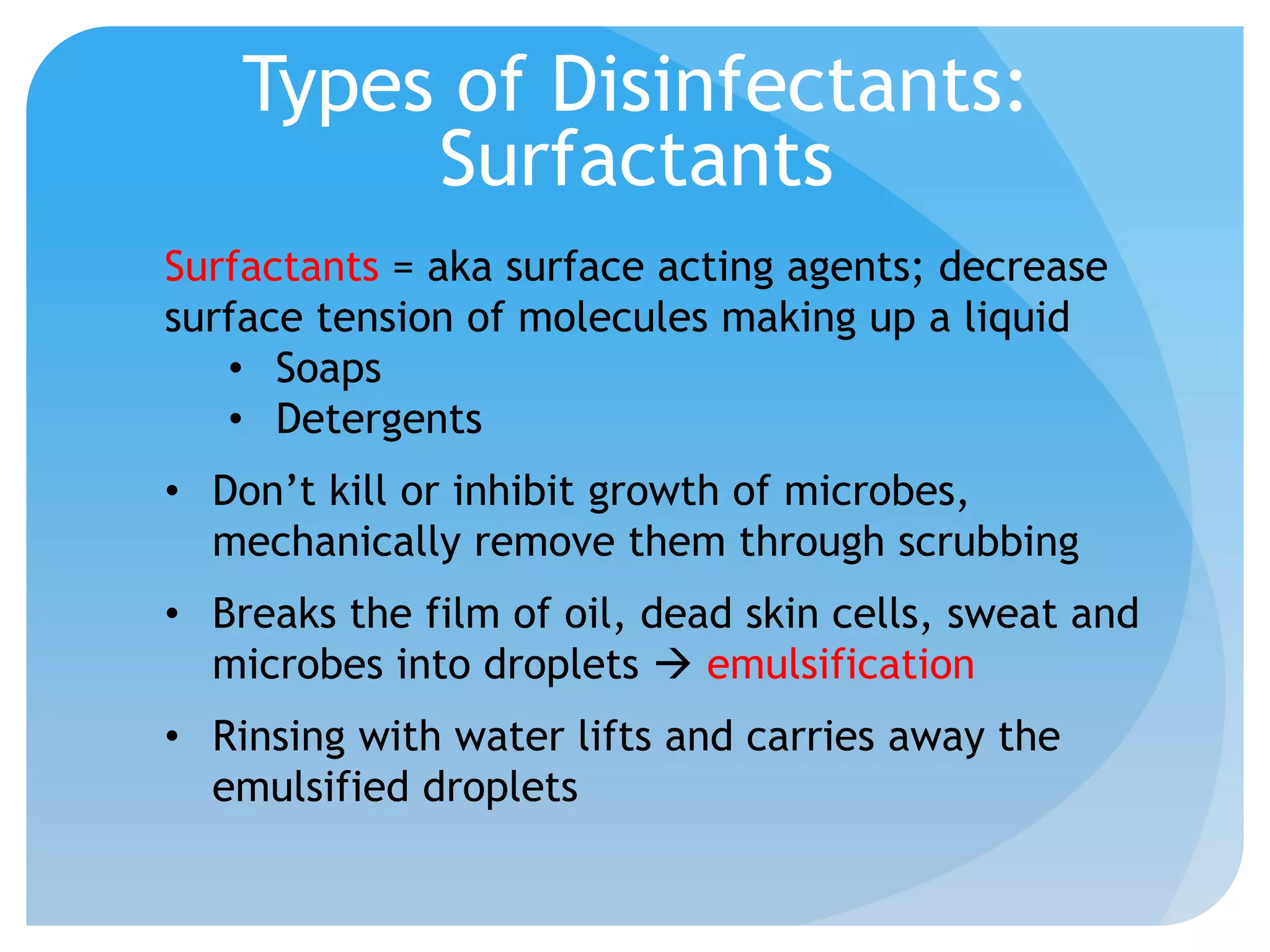 Types of Disinfectants:
Surfactants
Surfactants = aka surface acting agents; decrease
surface tension of molecules making up a liquid
• Soaps
• Detergents
• Don’t kill or inhibit growth of microbes,
mechanically remove them through scrubbing
• Breaks the film of oil, dead skin cells, sweat and
microbes into droplets  emulsification
• Rinsing with water lifts and carries away the
emulsified droplets
 