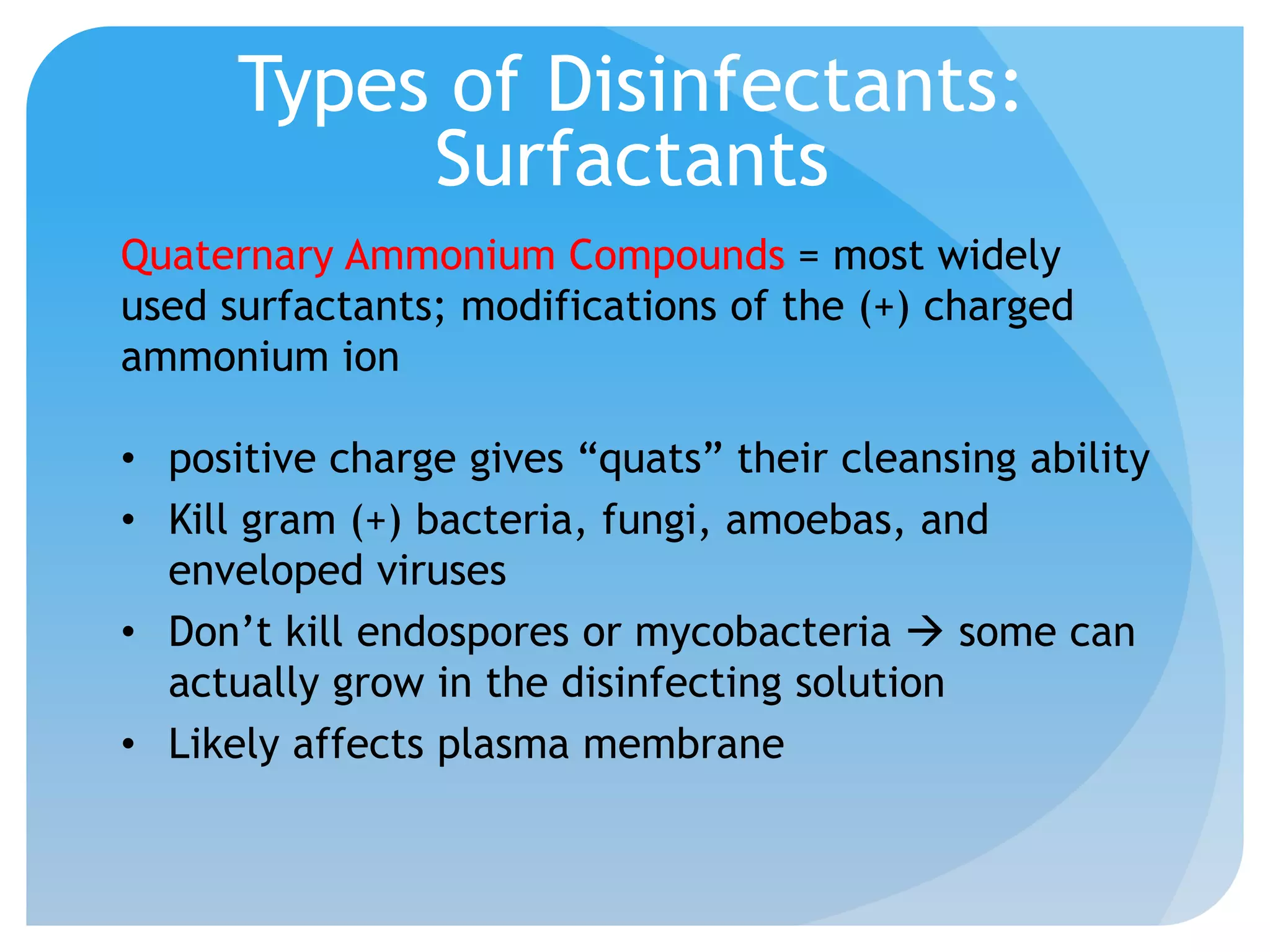 Types of Disinfectants:
Surfactants
Quaternary Ammonium Compounds = most widely
used surfactants; modifications of the (+) charged
ammonium ion
• positive charge gives “quats” their cleansing ability
• Kill gram (+) bacteria, fungi, amoebas, and
enveloped viruses
• Don’t kill endospores or mycobacteria  some can
actually grow in the disinfecting solution
• Likely affects plasma membrane
 