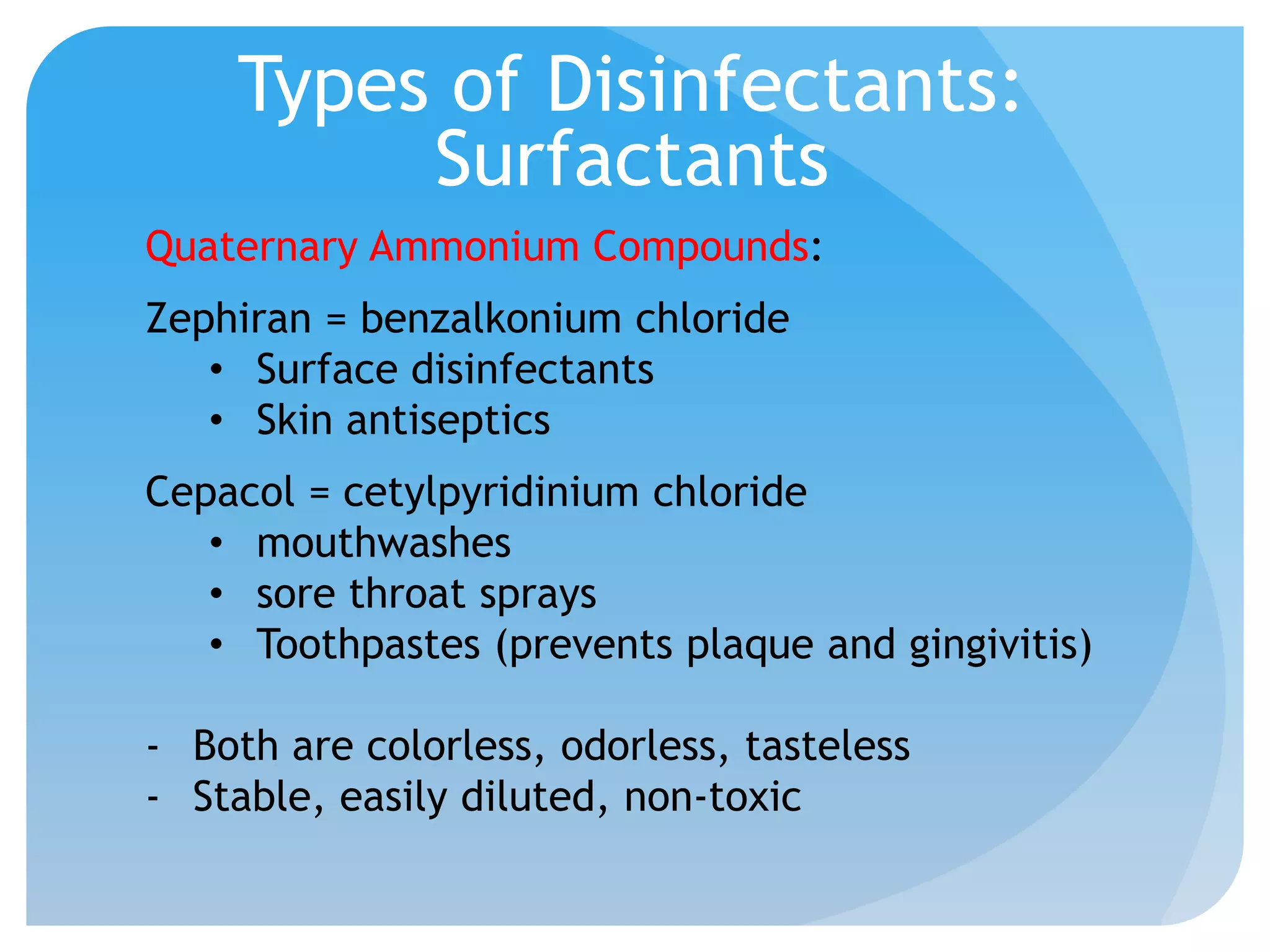 Types of Disinfectants:
Surfactants
Quaternary Ammonium Compounds:
Zephiran = benzalkonium chloride
• Surface disinfectants
• Skin antiseptics
Cepacol = cetylpyridinium chloride
• mouthwashes
• sore throat sprays
• Toothpastes (prevents plaque and gingivitis)
- Both are colorless, odorless, tasteless
- Stable, easily diluted, non-toxic
 