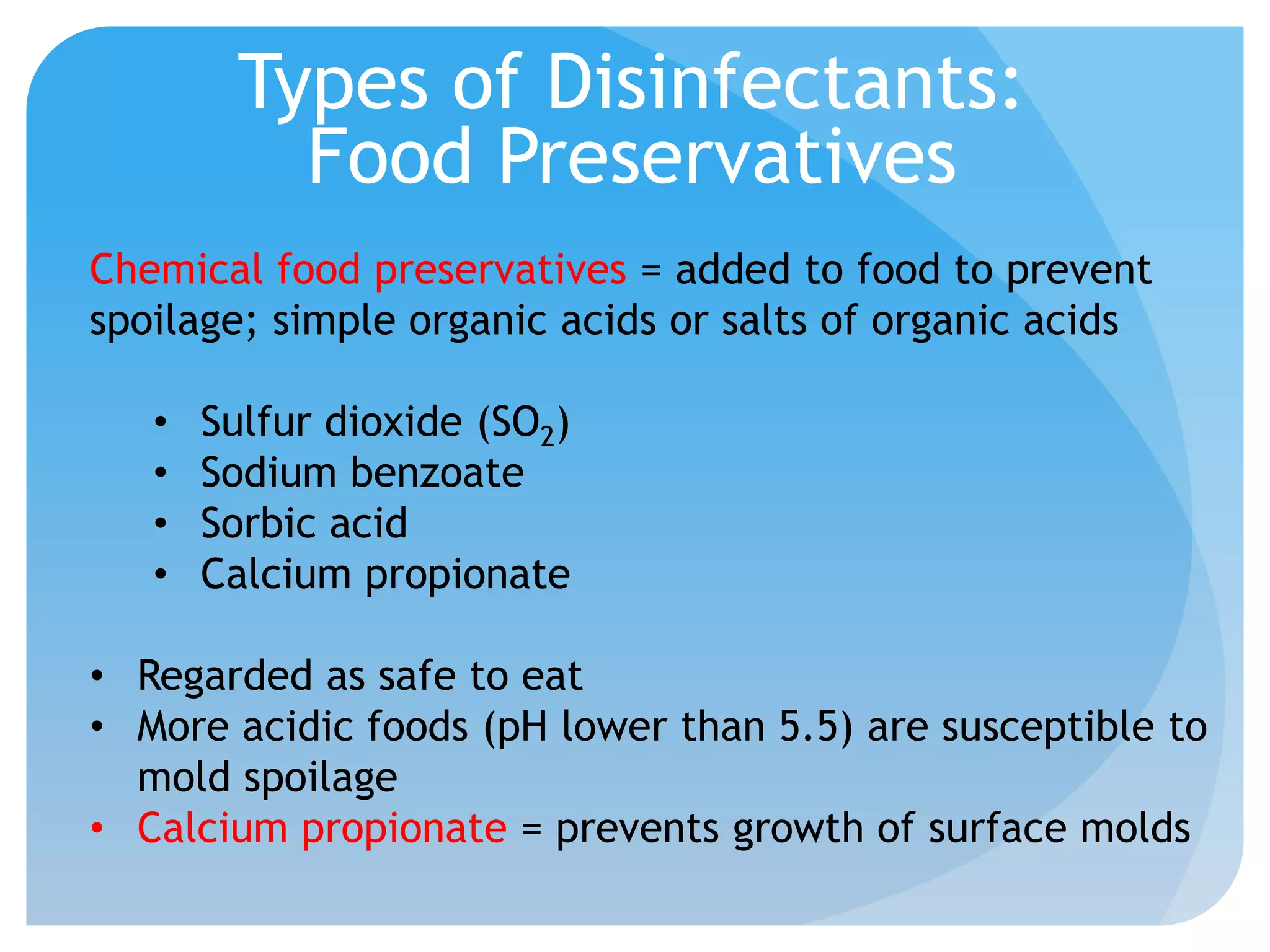 Types of Disinfectants:
Food Preservatives
Chemical food preservatives = added to food to prevent
spoilage; simple organic acids or salts of organic acids
• Sulfur dioxide (SO2)
• Sodium benzoate
• Sorbic acid
• Calcium propionate
• Regarded as safe to eat
• More acidic foods (pH lower than 5.5) are susceptible to
mold spoilage
• Calcium propionate = prevents growth of surface molds
 
