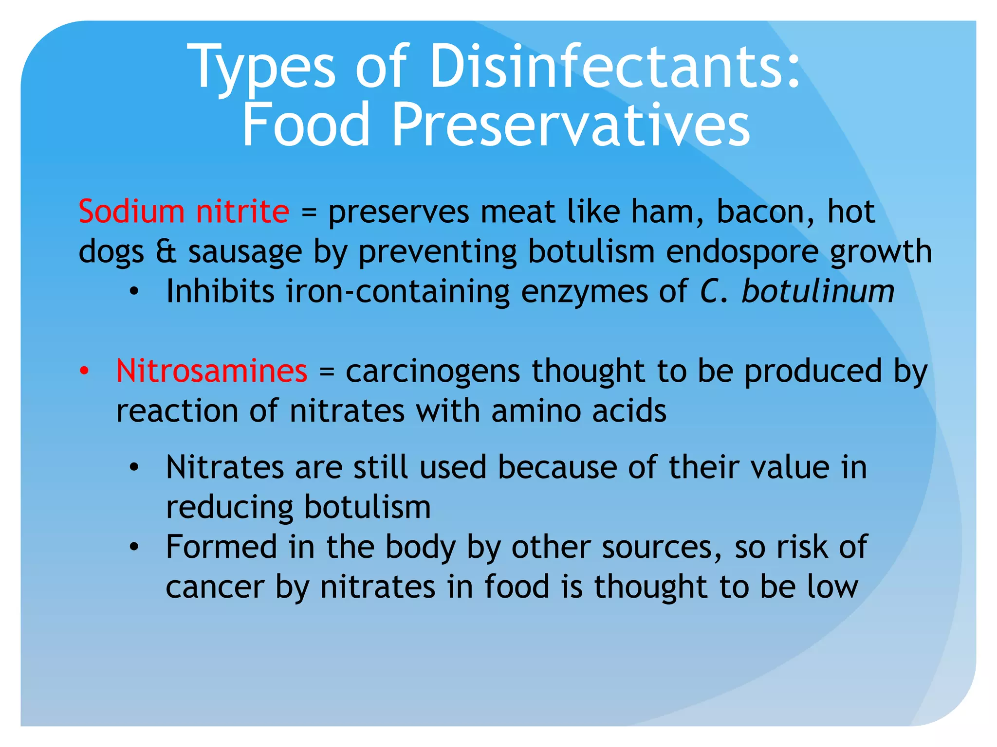 Types of Disinfectants:
Food Preservatives
Sodium nitrite = preserves meat like ham, bacon, hot
dogs & sausage by preventing botulism endospore growth
• Inhibits iron-containing enzymes of C. botulinum
• Nitrosamines = carcinogens thought to be produced by
reaction of nitrates with amino acids
• Nitrates are still used because of their value in
reducing botulism
• Formed in the body by other sources, so risk of
cancer by nitrates in food is thought to be low
 