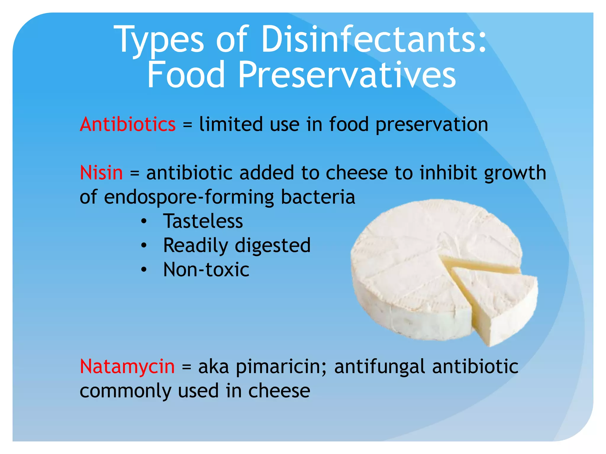 Types of Disinfectants:
Food Preservatives
Antibiotics = limited use in food preservation
Nisin = antibiotic added to cheese to inhibit growth
of endospore-forming bacteria
• Tasteless
• Readily digested
• Non-toxic
Natamycin = aka pimaricin; antifungal antibiotic
commonly used in cheese
 