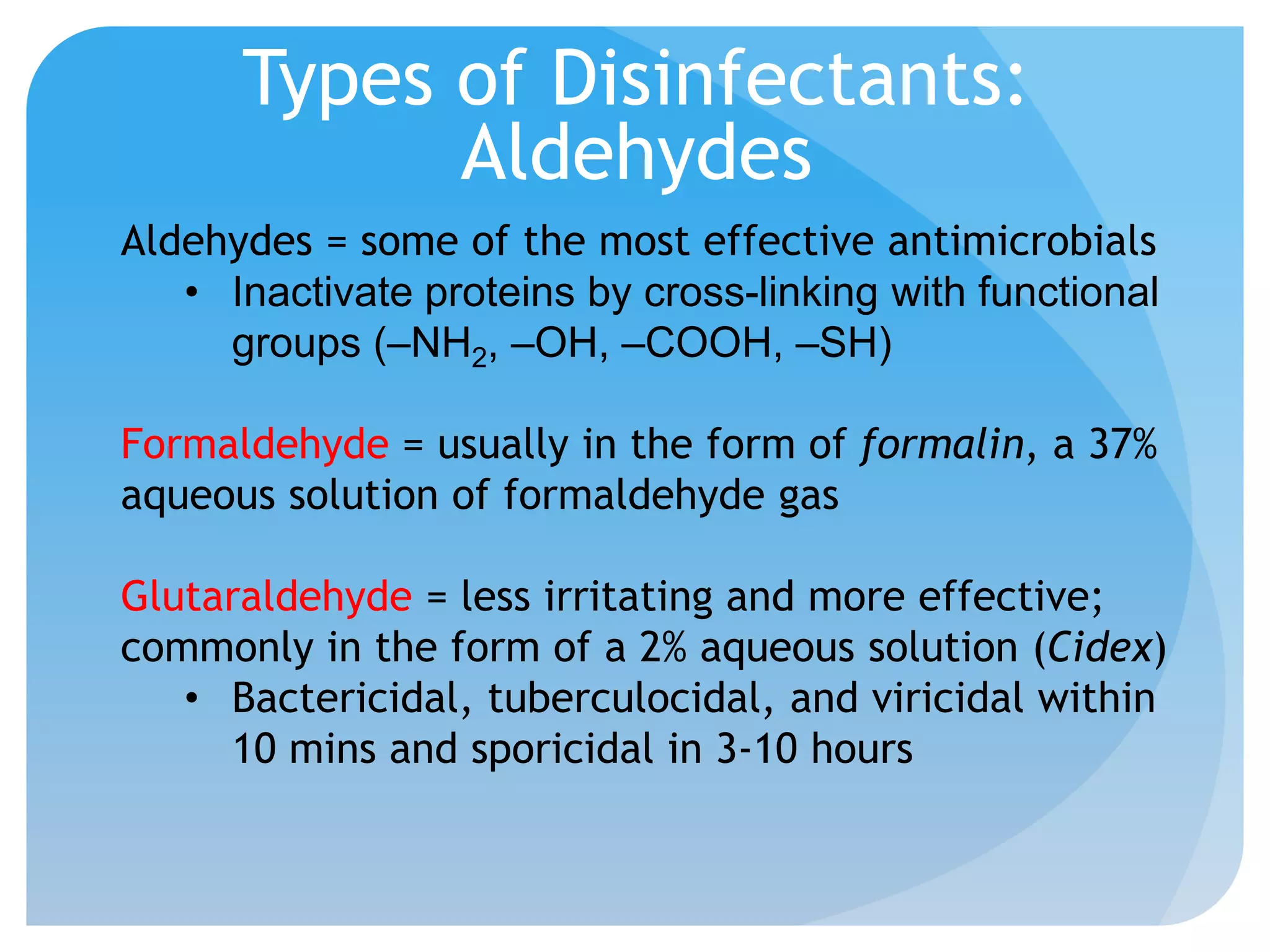 Types of Disinfectants:
Aldehydes
Aldehydes = some of the most effective antimicrobials
• Inactivate proteins by cross-linking with functional
groups (–NH2, –OH, –COOH, –SH)
Formaldehyde = usually in the form of formalin, a 37%
aqueous solution of formaldehyde gas
Glutaraldehyde = less irritating and more effective;
commonly in the form of a 2% aqueous solution (Cidex)
• Bactericidal, tuberculocidal, and viricidal within
10 mins and sporicidal in 3-10 hours
 
