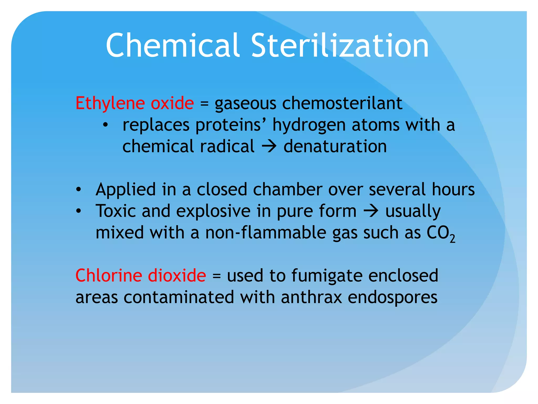 Chemical Sterilization
Ethylene oxide = gaseous chemosterilant
• replaces proteins’ hydrogen atoms with a
chemical radical  denaturation
• Applied in a closed chamber over several hours
• Toxic and explosive in pure form  usually
mixed with a non-flammable gas such as CO2
Chlorine dioxide = used to fumigate enclosed
areas contaminated with anthrax endospores
 
