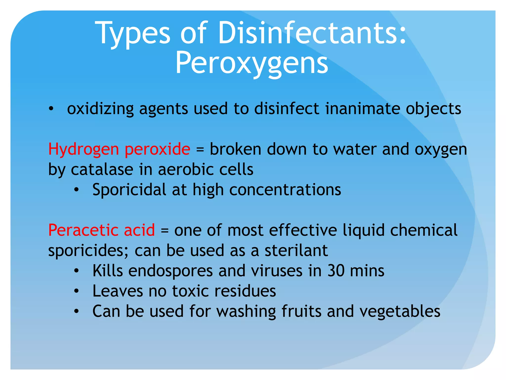 Types of Disinfectants:
Peroxygens
• oxidizing agents used to disinfect inanimate objects
Hydrogen peroxide = broken down to water and oxygen
by catalase in aerobic cells
• Sporicidal at high concentrations
Peracetic acid = one of most effective liquid chemical
sporicides; can be used as a sterilant
• Kills endospores and viruses in 30 mins
• Leaves no toxic residues
• Can be used for washing fruits and vegetables
 