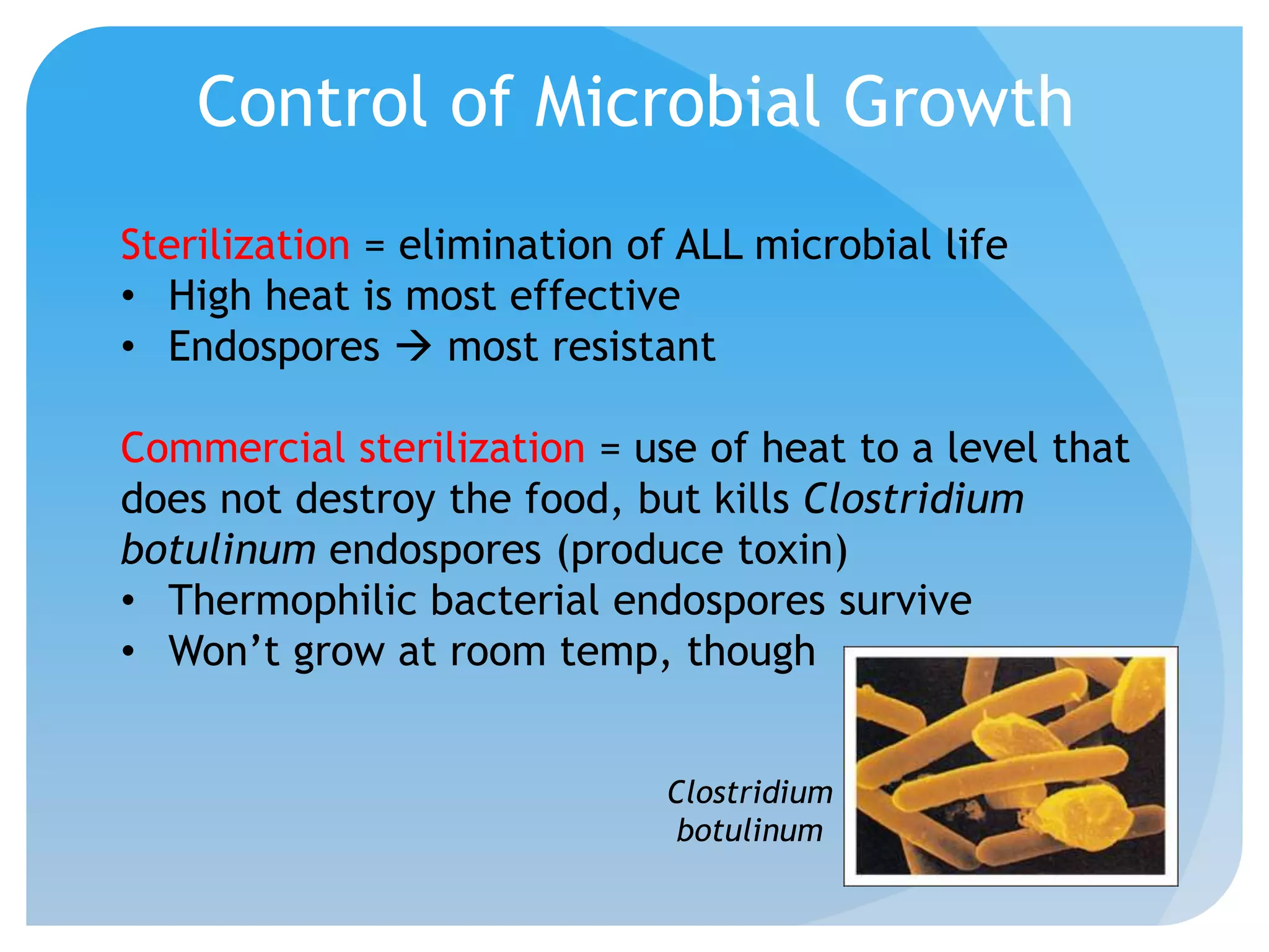 Control of Microbial Growth
Sterilization = elimination of ALL microbial life
• High heat is most effective
• Endospores  most resistant
Commercial sterilization = use of heat to a level that
does not destroy the food, but kills Clostridium
botulinum endospores (produce toxin)
• Thermophilic bacterial endospores survive
• Won’t grow at room temp, though
Clostridium
botulinum
 