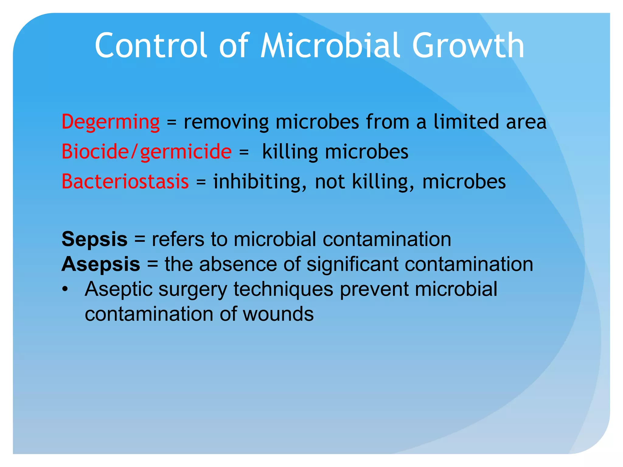 Control of Microbial Growth
Degerming = removing microbes from a limited area
Biocide/germicide = killing microbes
Bacteriostasis = inhibiting, not killing, microbes
Sepsis = refers to microbial contamination
Asepsis = the absence of significant contamination
• Aseptic surgery techniques prevent microbial
contamination of wounds
 