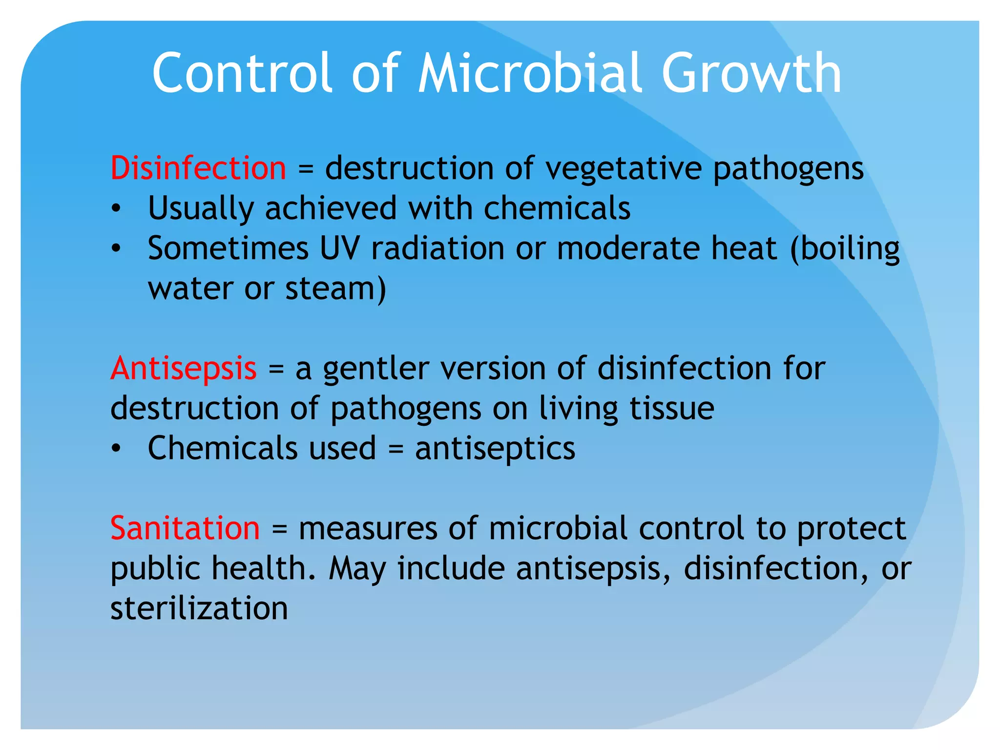 Control of Microbial Growth
Disinfection = destruction of vegetative pathogens
• Usually achieved with chemicals
• Sometimes UV radiation or moderate heat (boiling
water or steam)
Antisepsis = a gentler version of disinfection for
destruction of pathogens on living tissue
• Chemicals used = antiseptics
Sanitation = measures of microbial control to protect
public health. May include antisepsis, disinfection, or
sterilization
 