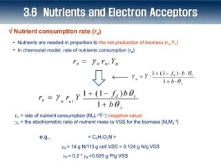 rn = rate of nutrient consumption (MnL-3T-1) (negative value)
n = the stochiometric ratio of nutrient mass to VSS for the biomass [MnMx
-1]
< C5H7O2N >
N = 14 g N/113 g cell VSS = 0.124 g N/g VSS
P = 0.2 * N =0.025 g P/g VSS
x
n u t
1  b
r Y
1  (1 fd )bx

rn   n rut Yn
x
n
Y
1 b 
 Y 
1 (1 fd ) b x
• Nutrients are needed in proportion to the net production of biomass (rut Yn)
• In chemostat model, rate of nutrients consumption (rn)
3.6 Nutrients and Electron Acceptors
e.g.,
rn 
 Nutrient consumption rate (rn)
 
