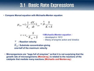 X dt
syn
dXa
)
S
a
syn
∧
 
K S
  (
1
S
M
m
K  S
v  v Michaelis-Menten equation :
- developed in 1913
- theory of enzyme action and kinetics
• Compare Monod equation with Michaelis-Menten equation
: Reaction velocity
v
• Microorganisms are “bags full of enzymes” so that it is not surprising that the
growth rate of microorganisms (Monod eq.) is related to the reactions of the
catalysts that mediate many reactions (Michaelis and Menten eq.)
KM : Substrate concentration giving
one-half of the maximum velocity
3.1 Basic Rate Expressions
 