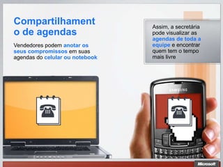 Compartilhament                  Assim, a secretária
o de agendas                     pode visualizar as
                                 agendas de toda a
Vendedores podem anotar os       equipe e encontrar
seus compromissos em suas        quem tem o tempo
agendas do celular ou notebook   mais livre
 