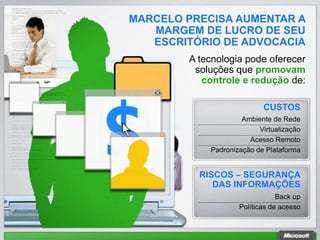 MARCELO PRECISA AUMENTAR A
   MARGEM DE LUCRO DE SEU
   ESCRITÓRIO DE ADVOCACIA
        A tecnologia pode oferecer
         soluções que promovam
           controle e redução de:

                           CUSTOS
                     Ambiente de Rede
                          Virtualização
                       Acesso Remoto
            Padronização de Plataforma


          RISCOS – SEGURANÇA
             DAS INFORMAÇÕES
                                Back up
                    Políticas de acesso
 