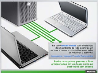 Ele pode reduzir custos com a instalação
     de um ambiente de rede a partir de um
servidor e passar a compartilhar entre todas
                   as máquinas o acesso à:
Impressora / Internet/ E-mails/ Documentos

  Assim os arquivos passam a ficar
armazenados em um lugar único no
            qual todos têm acesso
 