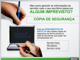 Mas como garantir as informações do
servidor caso o seu escritório passe por
ALGUM IMPREVISTO?
   CÓPIA DE SEGURANÇA

      Com as FERRAMENTAS DE
      BACK UP são criadas cópias de
      segurança de forma parcial ou
      total de servidores que poder ser
      armazenadas em:

                Servidor físico
                HD externo
                Servidor virtual
 
