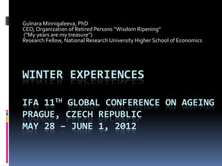 Gulnara Minnigaleeva, PhD
CEO, Organization of Retired Persons “Wisdom Ripening”
(“My years are my treasure”)
Research Fellow, National Research University Higher School of Economics




WINTER EXPERIENCES

IFA 11TH GLOBAL CONFERENCE ON AGEING
PRAGUE, CZECH REPUBLIC
MAY 28 – JUNE 1, 2012
 
