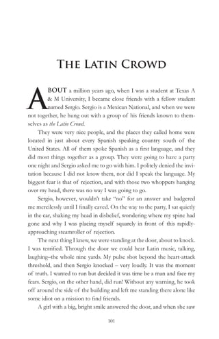 The Latin Crowd


A
         BOUT a million years ago, when I was a student at Texas A
         & M University, I became close friends with a fellow student
         named Sergio. Sergio is a Mexican National, and when we were
not together, he hung out with a group of his friends known to them-
selves as the Latin Crowd.
     They were very nice people, and the places they called home were
located in just about every Spanish speaking country south of the
United States. All of them spoke Spanish as a first language, and they
did most things together as a group. They were going to have a party
one night and Sergio asked me to go with him. I politely denied the invi-
tation because I did not know them, nor did I speak the language. My
biggest fear is that of rejection, and with those two whoppers hanging
over my head, there was no way I was going to go.
     Sergio, however, wouldn’t take “no” for an answer and badgered
me mercilessly until I finally caved. On the way to the party, I sat quietly
in the car, shaking my head in disbelief, wondering where my spine had
gone and why I was placing myself squarely in front of this rapidly-
approaching steamroller of rejection.
     The next thing I knew, we were standing at the door, about to knock.
I was terrified. Through the door we could hear Latin music, talking,
laughing–the whole nine yards. My pulse shot beyond the heart-attack
threshold, and then Sergio knocked – very loudly. It was the moment
of truth. I wanted to run but decided it was time be a man and face my
fears. Sergio, on the other hand, did run! Without any warning, he took
off around the side of the building and left me standing there alone like
some idiot on a mission to find friends.
     A girl with a big, bright smile answered the door, and when she saw

                                    101
 