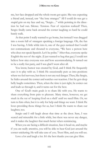 3 MinuteS to god


me, her face dropped and the whole room got quiet. She was expecting
a friend and, instead, saw “the lone stranger.” All I could do was get a
stupid grin on my face and say, “Sergio…” while pointing in the direc-
tion he had run. Silence. Tension. Fear of rejection realized! Then,
Sergio finally came back around the corner laughing so hard he could
barely walk.
     At that point I really wanted to go home, but instead I was dragged
into a room full of strangers speaking a foreign language. Oh, the fun
I was having. A little while into it, one of the guys noticed that I could
not communicate and shouted to everyone, “We have a person here
who does not speak Spanish. Let’s be polite.” After that, everyone spoke
English the rest of the night. (I just wanted to hug that guy.) I could not
believe how nice everyone was and how accommodating. It turned out
to be a really fun party, and I was glad I went after all.
     You know, humor was created by God, and I think He frequently
uses it to play with us. I think He occasionally puts us into positions
where we feel nervous, but there is not any real danger. Then, like Sergio,
he hides around the corner and watches our reaction. I bet he gets deep
belly laughs sometimes. Then, when the time is just right, he comes out
and leads us through it, and it turns out for the best.
     One of God’s main goals is to share life with you. He wants to
share everything from pain to pleasure. Many times, however, we get
stuck in the rut of keeping God on a shelf until we need Him. Or, we
turn to him often, but it is only for help and things we want. I think He
loves providing those things for us, but I think He wants to share our
laughter, too.
     Sergio and I still laugh about that time at the door. Sure, I was
scared and miserable for a little while, but there was never any danger,
and it makes the laughter that much better when reminiscing.
     When you are facing a difficult situation, face it head on, and maybe
if you are really attentive, you will be able to hear God just around the
corner snickering. He will take care of you. Trust Him, and you will see.
     Love a lot and laugh a lot. It’s the best thanks you can give Him.


                                   102
 