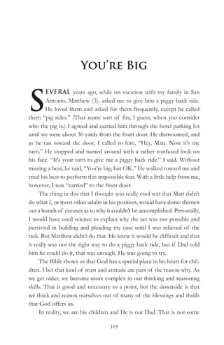 You’re Big


S
         EVERAL years ago, while on vacation with my family in San
         Antonio, Matthew (3), asked me to give him a piggy back ride.
         He loved them and asked for them frequently, except he called
them “pig rides.” (That name sort of fits, I guess, when you consider
who the pig is.) I agreed and carried him through the hotel parking lot
until we were about 30 yards from the front door. He dismounted, and
as he ran toward the door, I called to him, “Hey, Matt. Now it's my
turn.” He stopped and turned around with a rather confused look on
his face. “It's your turn to give me a piggy back ride.” I said. Without
missing a beat, he said, “You’re big, but OK.” He walked toward me and
tried his best to perform this impossible feat. With a little help from me,
however, I was “carried” to the front door.
     The thing in this that I thought was really cool was that Matt didn’t
do what I, or most other adults in his position, would have done: thrown
out a bunch of excuses as to why it couldn’t be accomplished. Personally,
I would have used science to explain why the act was not possible and
persisted in building and pleading my case until I was relieved of the
task. But Matthew didn’t do that. He knew it would be difficult and that
it really was not the right way to do a piggy back ride, but if Dad told
him he could do it, that was enough. He was going to try.
     The Bible shows us that God has a special place in his heart for chil-
dren. I bet that kind of trust and attitude are part of the reason why. As
we get older, we become more complex in our thinking and reasoning
skills. That is good and necessary to a point, but the downside is that
we think and reason ourselves out of many of the blessings and thrills
that God offers us.
     In reality, we are his children and He is our Dad. That is not some

                                   103
 